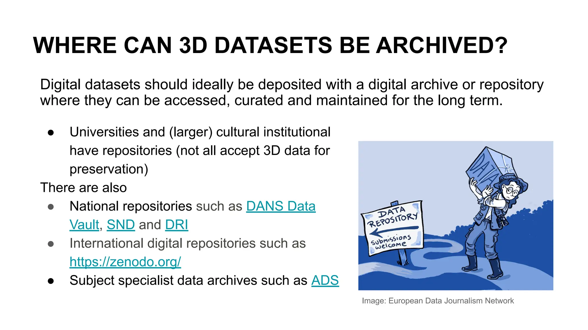 WHERE CAN 3D DATASETS BE ARCHIVED?
Image: European Data Journalism Network
Digital datasets should ideally be deposited with a digital archive or repository
where they can be accessed, curated and maintained for the long term.
● Universities and (larger) cultural institutional
have repositories (not all accept 3D data for
preservation)
There are also
● National repositories such as DANS Data
Vault, SND and DRI
● International digital repositories such as
https://zenodo.org/
● Subject specialist data archives such as ADS
 