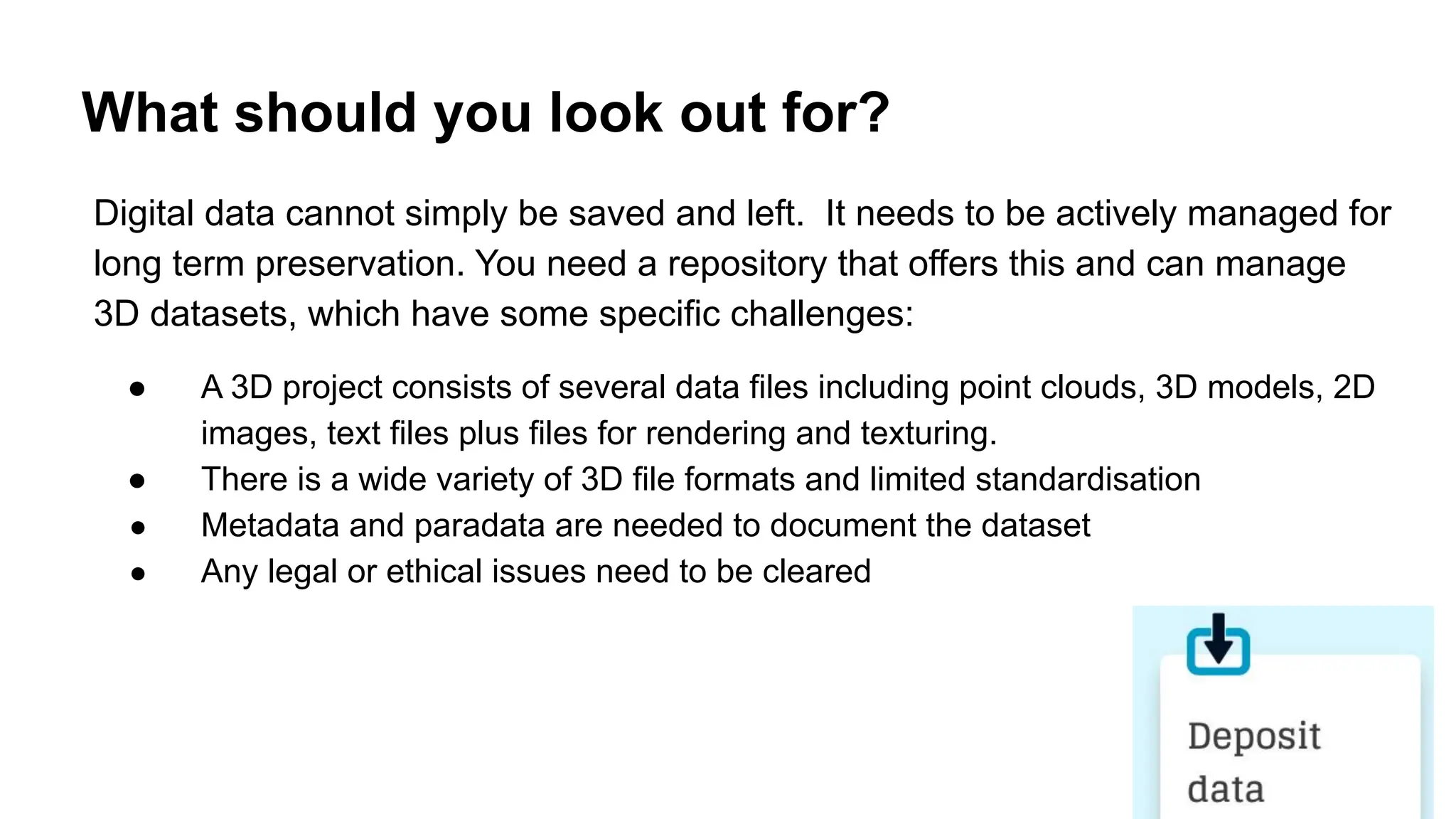 What should you look out for?
Digital data cannot simply be saved and left. It needs to be actively managed for
long term preservation. You need a repository that offers this and can manage
3D datasets, which have some specific challenges:
● A 3D project consists of several data files including point clouds, 3D models, 2D
images, text files plus files for rendering and texturing.
● There is a wide variety of 3D file formats and limited standardisation
● Metadata and paradata are needed to document the dataset
● Any legal or ethical issues need to be cleared
 