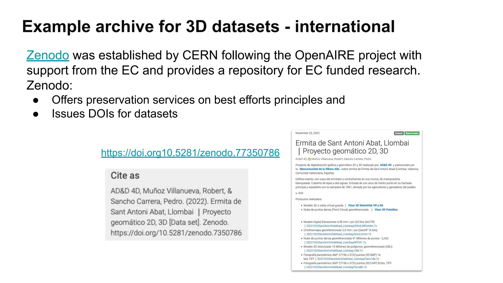 Example archive for 3D datasets - international
https://doi.org10.5281/zenodo.77350786
Zenodo was established by CERN following the OpenAIRE project with
support from the EC and provides a repository for EC funded research.
Zenodo:
● Offers preservation services on best efforts principles and
● Issues DOIs for datasets
 