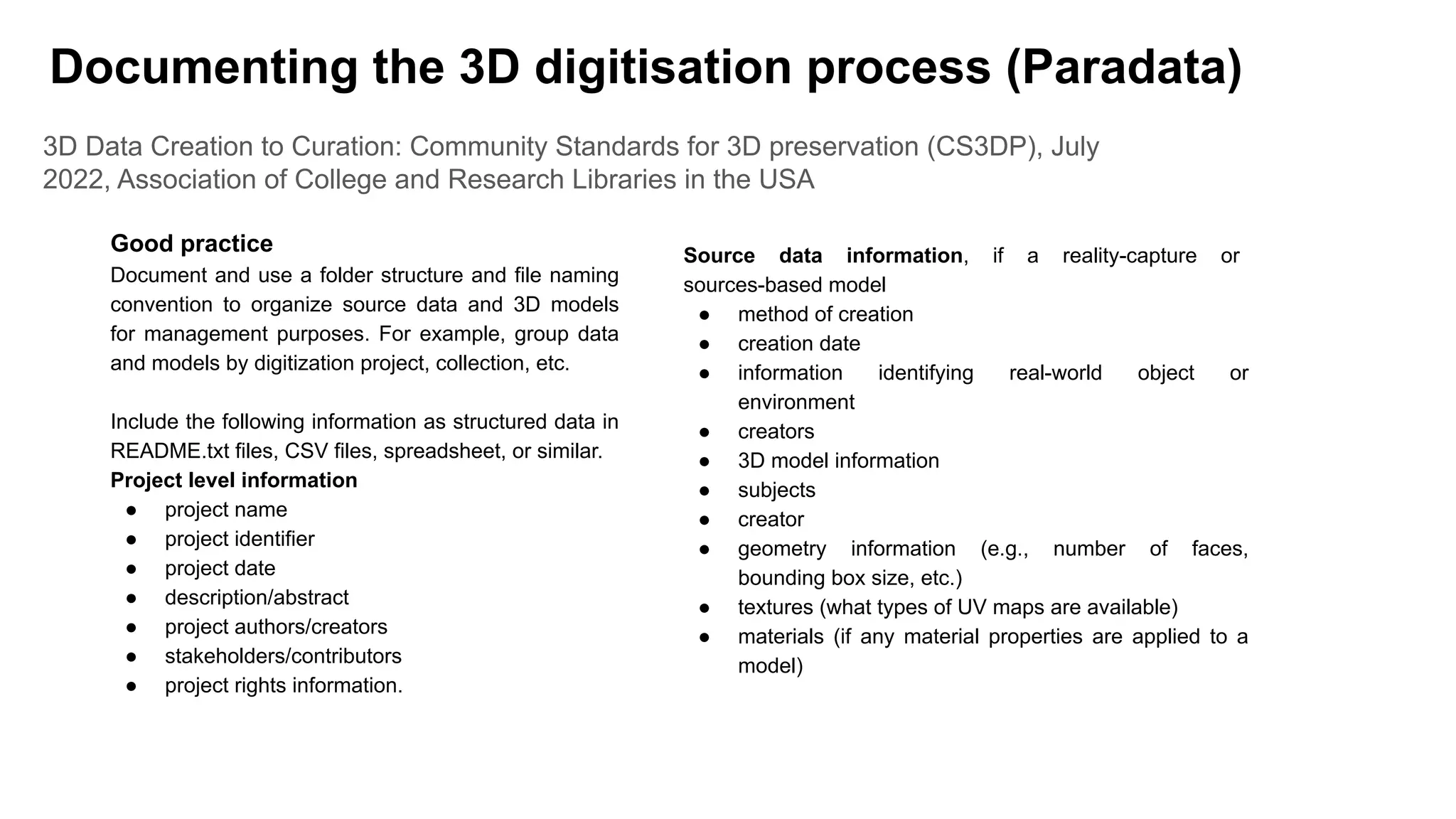 3D Data Creation to Curation: Community Standards for 3D preservation (CS3DP), July
2022, Association of College and Research Libraries in the USA
Good practice
Document and use a folder structure and file naming
convention to organize source data and 3D models
for management purposes. For example, group data
and models by digitization project, collection, etc.
Include the following information as structured data in
README.txt files, CSV files, spreadsheet, or similar.
Project level information
● project name
● project identifier
● project date
● description/abstract
● project authors/creators
● stakeholders/contributors
● project rights information.
Source data information, if a reality-capture or
sources-based model
● method of creation
● creation date
● information identifying real-world object or
environment
● creators
● 3D model information
● subjects
● creator
● geometry information (e.g., number of faces,
bounding box size, etc.)
● textures (what types of UV maps are available)
● materials (if any material properties are applied to a
model)
Documenting the 3D digitisation process (Paradata)
 