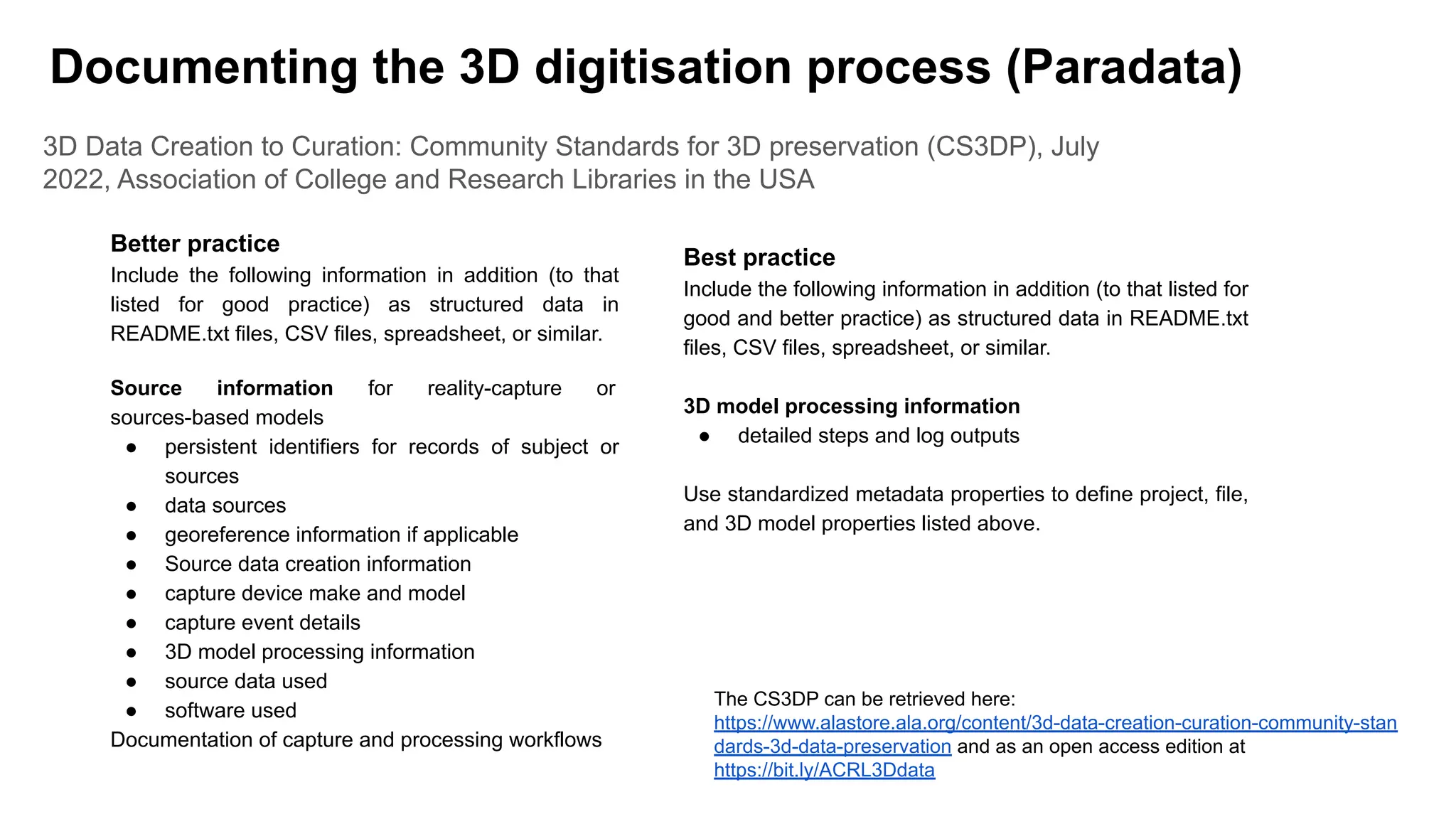 3D Data Creation to Curation: Community Standards for 3D preservation (CS3DP), July
2022, Association of College and Research Libraries in the USA
Better practice
Include the following information in addition (to that
listed for good practice) as structured data in
README.txt files, CSV files, spreadsheet, or similar.
Source information for reality-capture or
sources-based models
● persistent identifiers for records of subject or
sources
● data sources
● georeference information if applicable
● Source data creation information
● capture device make and model
● capture event details
● 3D model processing information
● source data used
● software used
Documentation of capture and processing workflows
Best practice
Include the following information in addition (to that listed for
good and better practice) as structured data in README.txt
files, CSV files, spreadsheet, or similar.
3D model processing information
● detailed steps and log outputs
Use standardized metadata properties to define project, file,
and 3D model properties listed above.
Documenting the 3D digitisation process (Paradata)
The CS3DP can be retrieved here:
https://www.alastore.ala.org/content/3d-data-creation-curation-community-stan
dards-3d-data-preservation and as an open access edition at
https://bit.ly/ACRL3Ddata
 