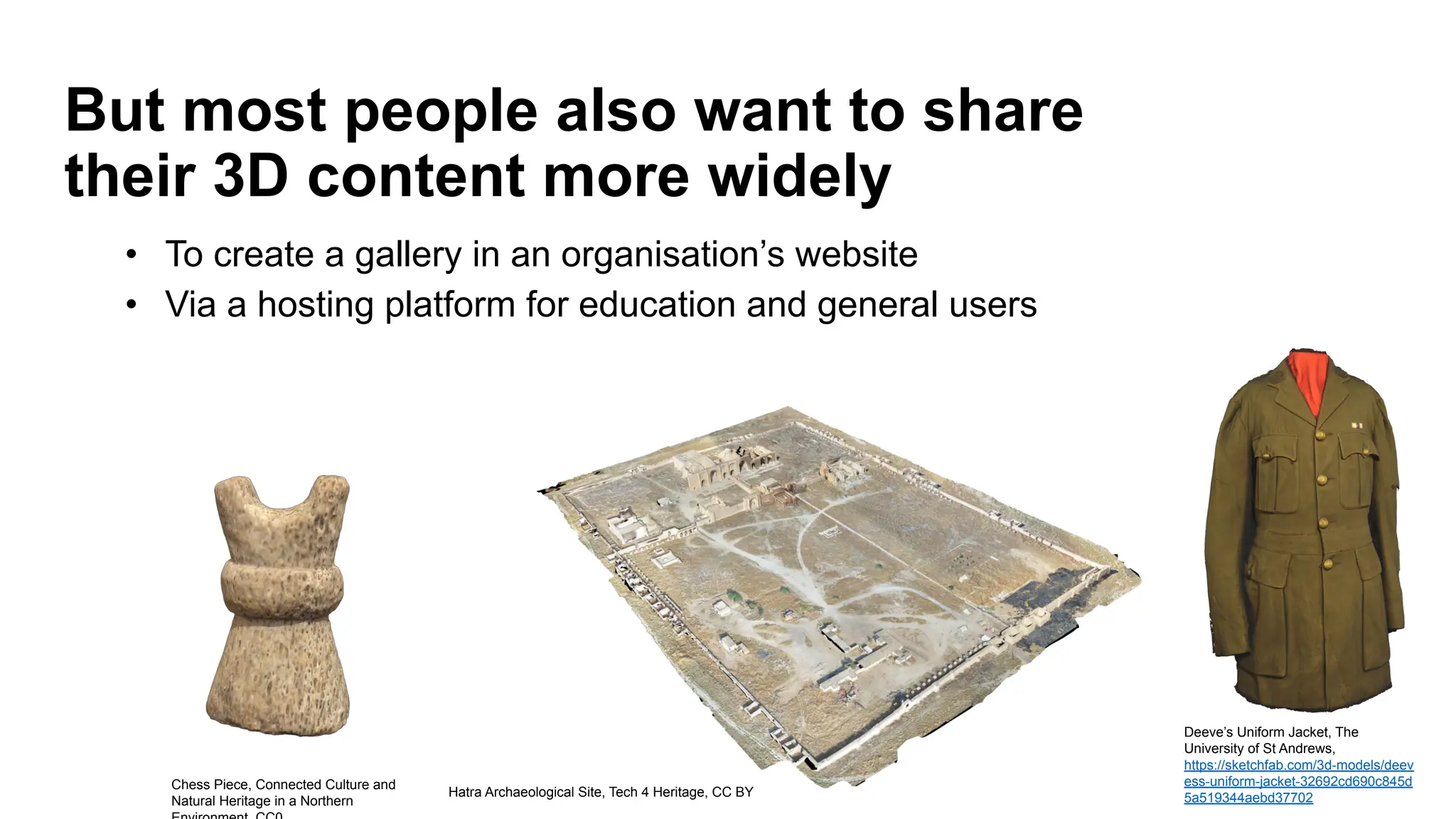 But most people also want to share
their 3D content more widely
Hatra Archaeological Site, Tech 4 Heritage, CC BY
Chess Piece, Connected Culture and
Natural Heritage in a Northern
Deeve’s Uniform Jacket, The
University of St Andrews,
https://sketchfab.com/3d-models/deev
ess-uniform-jacket-32692cd690c845d
5a519344aebd37702
• To create a gallery in an organisation’s website
• Via a hosting platform for education and general users
 