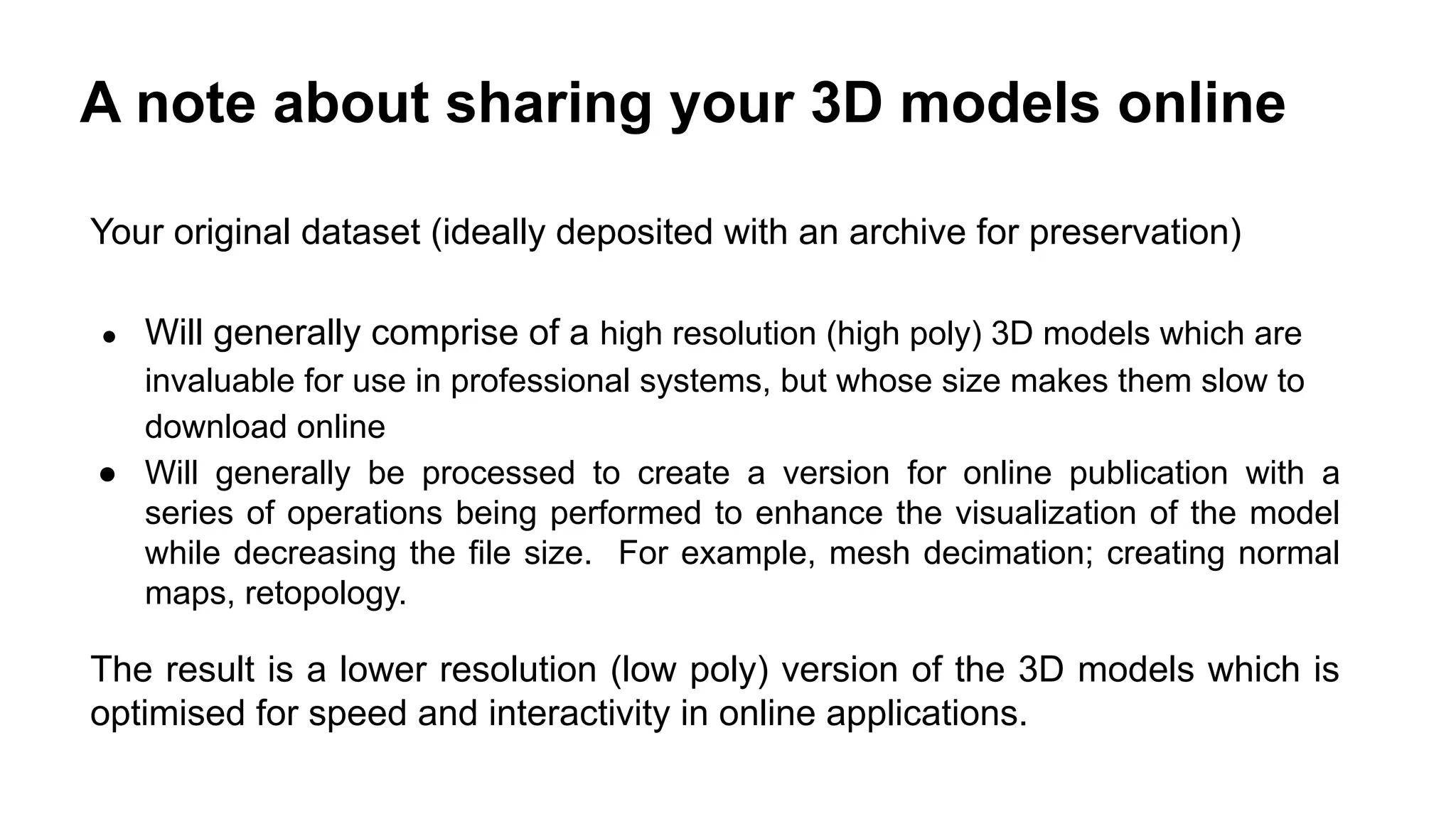 A note about sharing your 3D models online
Your original dataset (ideally deposited with an archive for preservation)
● Will generally comprise of a high resolution (high poly) 3D models which are
invaluable for use in professional systems, but whose size makes them slow to
download online
● Will generally be processed to create a version for online publication with a
series of operations being performed to enhance the visualization of the model
while decreasing the file size. For example, mesh decimation; creating normal
maps, retopology.
The result is a lower resolution (low poly) version of the 3D models which is
optimised for speed and interactivity in online applications.
 