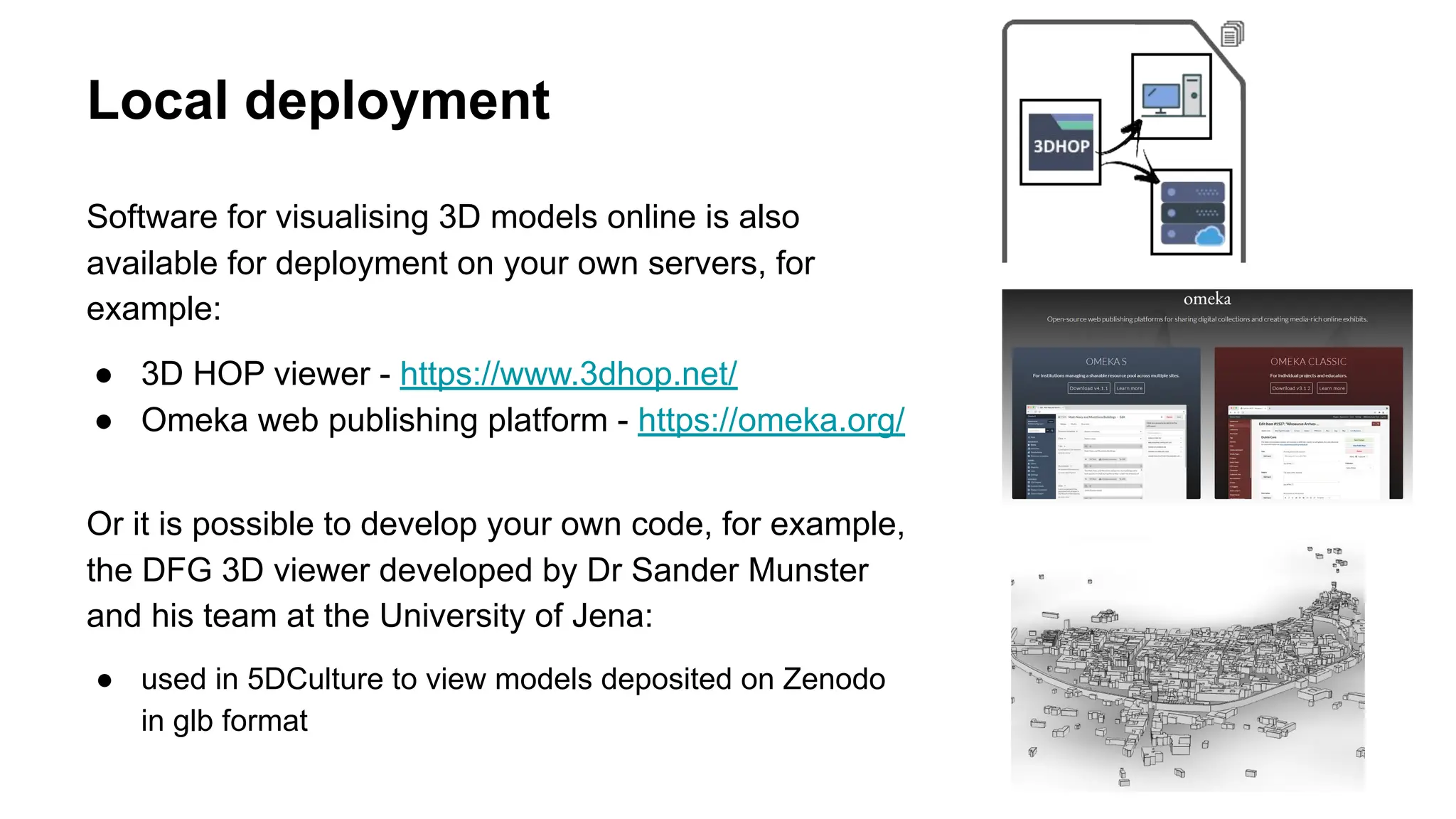 Local deployment
Software for visualising 3D models online is also
available for deployment on your own servers, for
example:
● 3D HOP viewer - https://www.3dhop.net/
● Omeka web publishing platform - https://omeka.org/
Or it is possible to develop your own code, for example,
the DFG 3D viewer developed by Dr Sander Munster
and his team at the University of Jena:
● used in 5DCulture to view models deposited on Zenodo
in glb format
 