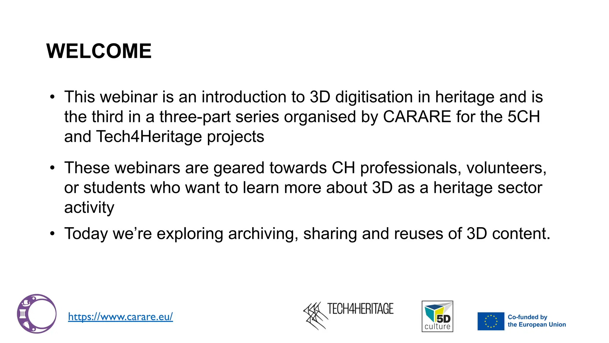 WELCOME
• This webinar is an introduction to 3D digitisation in heritage and is
the third in a three-part series organised by CARARE for the 5CH
and Tech4Heritage projects
• These webinars are geared towards CH professionals, volunteers,
or students who want to learn more about 3D as a heritage sector
activity
• Today we’re exploring archiving, sharing and reuses of 3D content.
https://www.carare.eu/
 