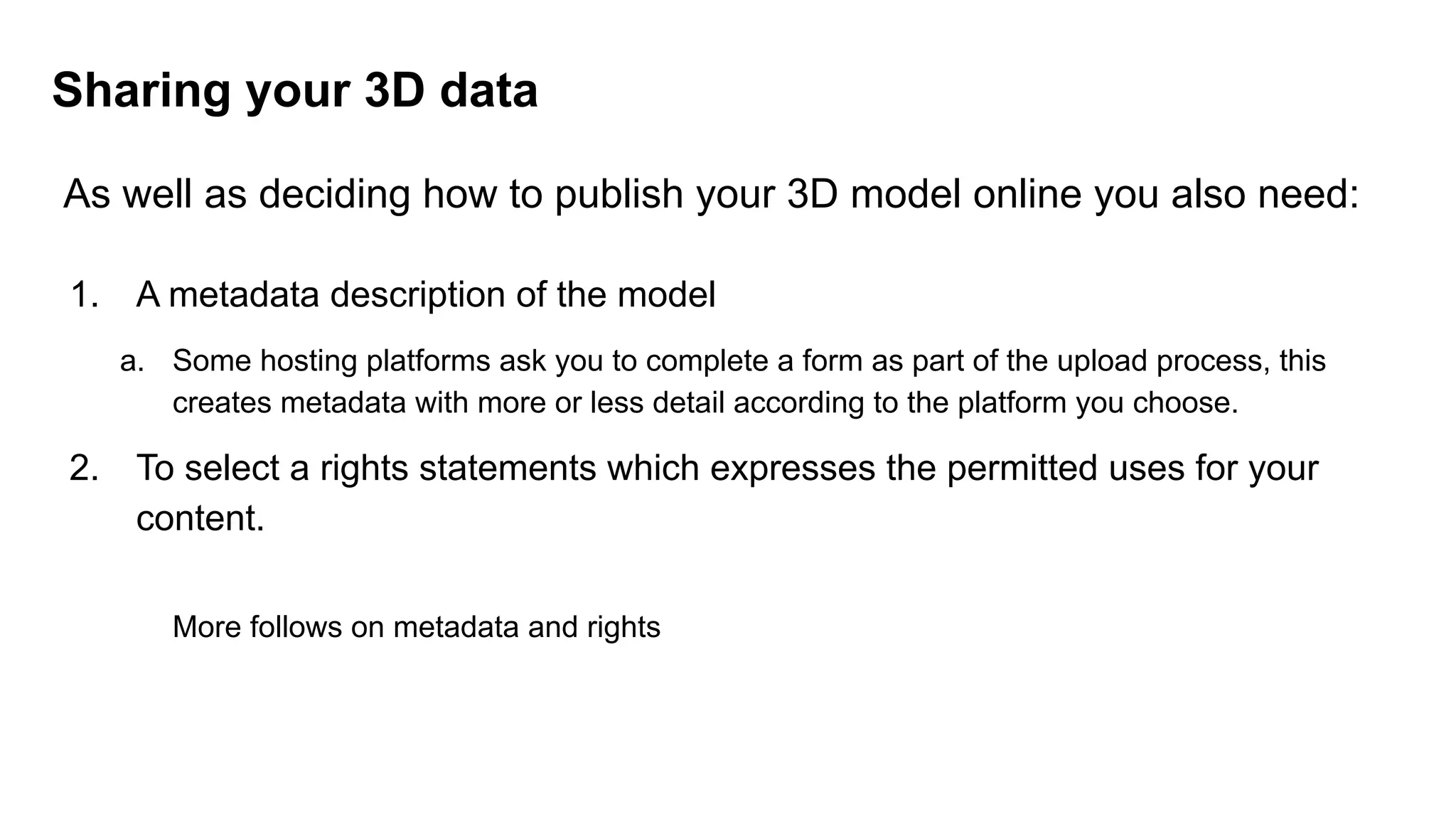 As well as deciding how to publish your 3D model online you also need:
1. A metadata description of the model
a. Some hosting platforms ask you to complete a form as part of the upload process, this
creates metadata with more or less detail according to the platform you choose.
2. To select a rights statements which expresses the permitted uses for your
content.
More follows on metadata and rights
Sharing your 3D data
 