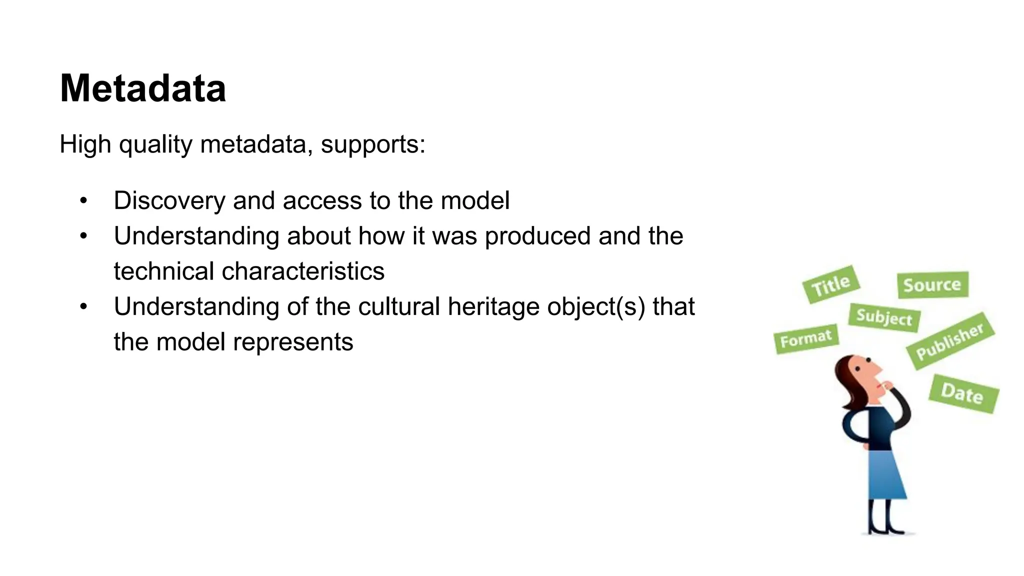 Metadata
High quality metadata, supports:
• Discovery and access to the model
• Understanding about how it was produced and the
technical characteristics
• Understanding of the cultural heritage object(s) that
the model represents
 