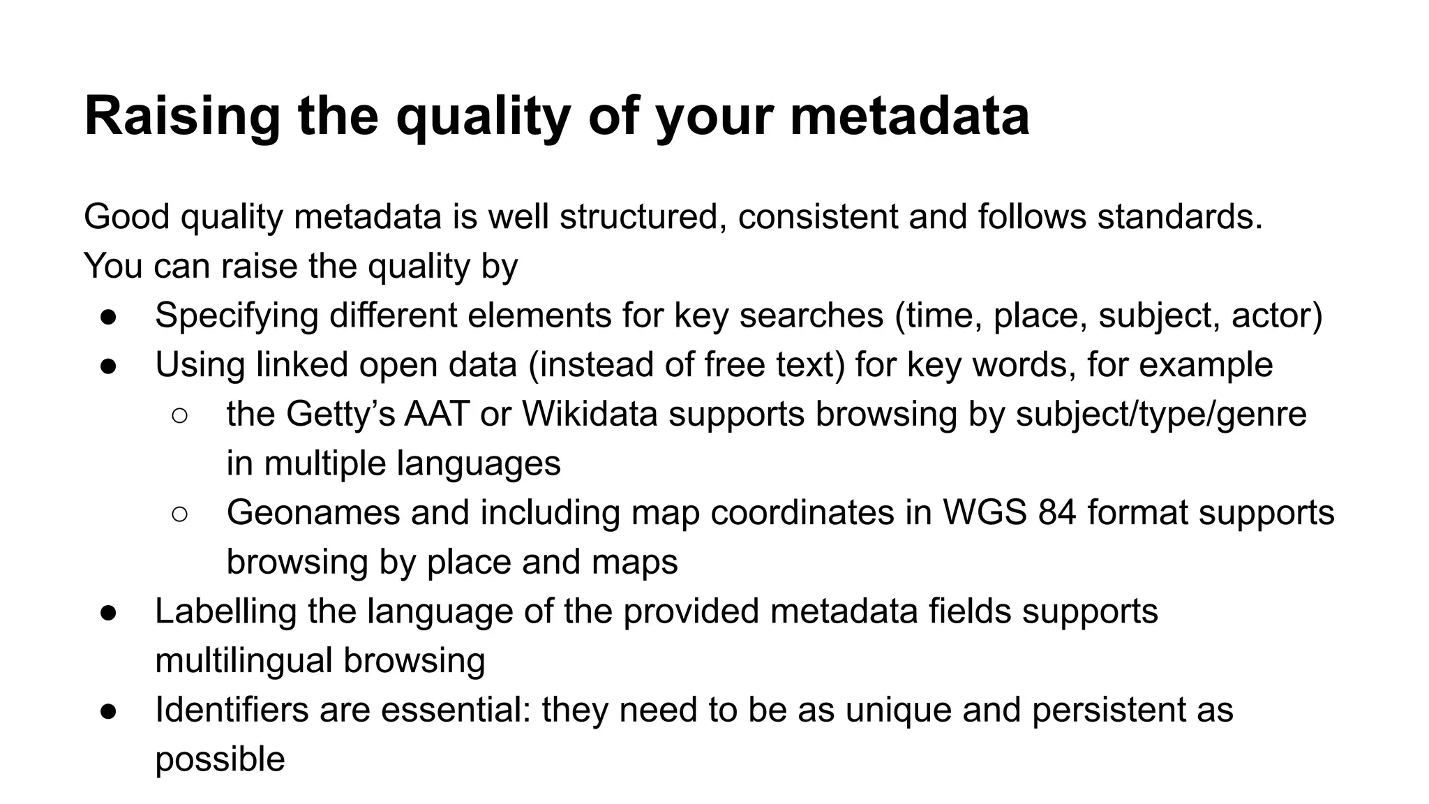 Raising the quality of your metadata
Good quality metadata is well structured, consistent and follows standards.
You can raise the quality by
● Specifying different elements for key searches (time, place, subject, actor)
● Using linked open data (instead of free text) for key words, for example
○ the Getty’s AAT or Wikidata supports browsing by subject/type/genre
in multiple languages
○ Geonames and including map coordinates in WGS 84 format supports
browsing by place and maps
● Labelling the language of the provided metadata fields supports
multilingual browsing
● Identifiers are essential: they need to be as unique and persistent as
possible
 