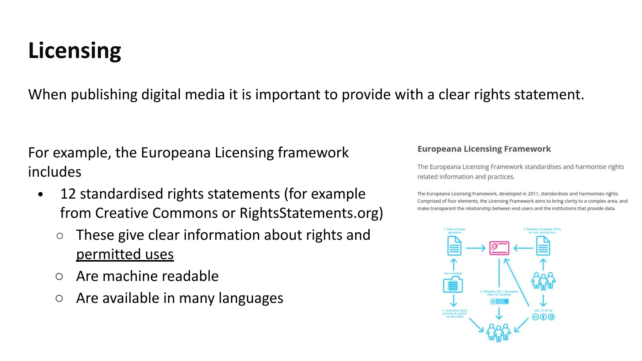 Licensing
When publishing digital media it is important to provide with a clear rights statement.
36
For example, the Europeana Licensing framework
includes
• 12 standardised rights statements (for example
from Creative Commons or RightsStatements.org)
○ These give clear information about rights and
permitted uses
○ Are machine readable
○ Are available in many languages
 