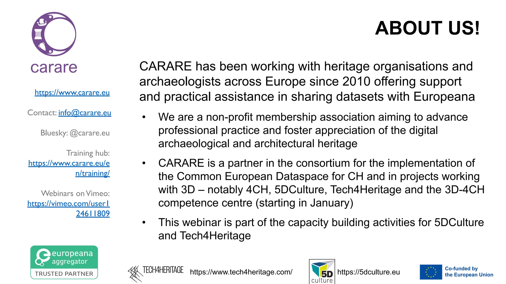 ABOUT US!
CARARE has been working with heritage organisations and
archaeologists across Europe since 2010 offering support
and practical assistance in sharing datasets with Europeana
• We are a non-profit membership association aiming to advance
professional practice and foster appreciation of the digital
archaeological and architectural heritage
• CARARE is a partner in the consortium for the implementation of
the Common European Dataspace for CH and in projects working
with 3D – notably 4CH, 5DCulture, Tech4Heritage and the 3D-4CH
competence centre (starting in January)
• This webinar is part of the capacity building activities for 5DCulture
and Tech4Heritage
https://www.carare.eu
Contact: info@carare.eu
Bluesky: @carare.eu
Training hub:
https://www.carare.eu/e
n/training/
Webinars onVimeo:
https://vimeo.com/user1
24611809
https://www.tech4heritage.com/ https://5dculture.eu
 