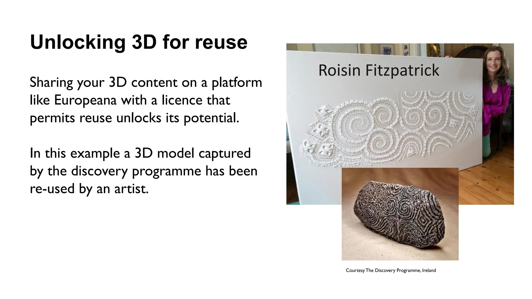 Unlocking 3D for reuse
Sharing your 3D content on a platform
like Europeana with a licence that
permits reuse unlocks its potential.
In this example a 3D model captured
by the discovery programme has been
re-used by an artist.
Courtesy The Discovery Programme, Ireland
Roisin Fitzpatrick
 