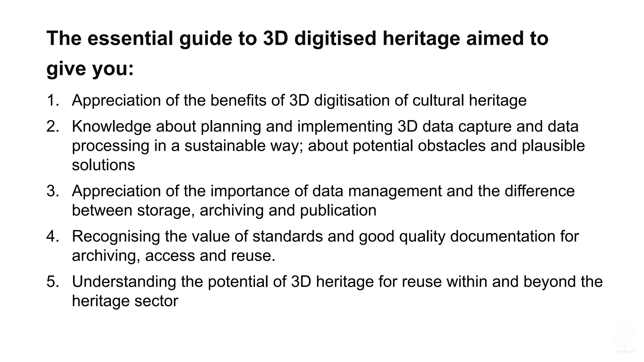 1. Appreciation of the benefits of 3D digitisation of cultural heritage
2. Knowledge about planning and implementing 3D data capture and data
processing in a sustainable way; about potential obstacles and plausible
solutions
3. Appreciation of the importance of data management and the difference
between storage, archiving and publication
4. Recognising the value of standards and good quality documentation for
archiving, access and reuse.
5. Understanding the potential of 3D heritage for reuse within and beyond the
heritage sector
The essential guide to 3D digitised heritage aimed to
give you:
 