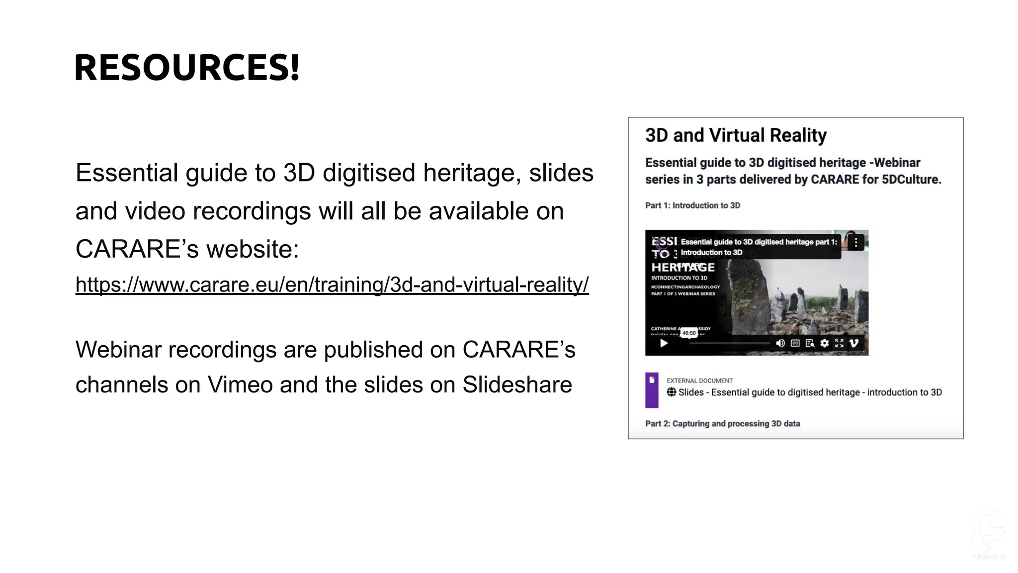 Essential guide to 3D digitised heritage, slides
and video recordings will all be available on
CARARE’s website:
https://www.carare.eu/en/training/3d-and-virtual-reality/
Webinar recordings are published on CARARE’s
channels on Vimeo and the slides on Slideshare
RESOURCES!
 