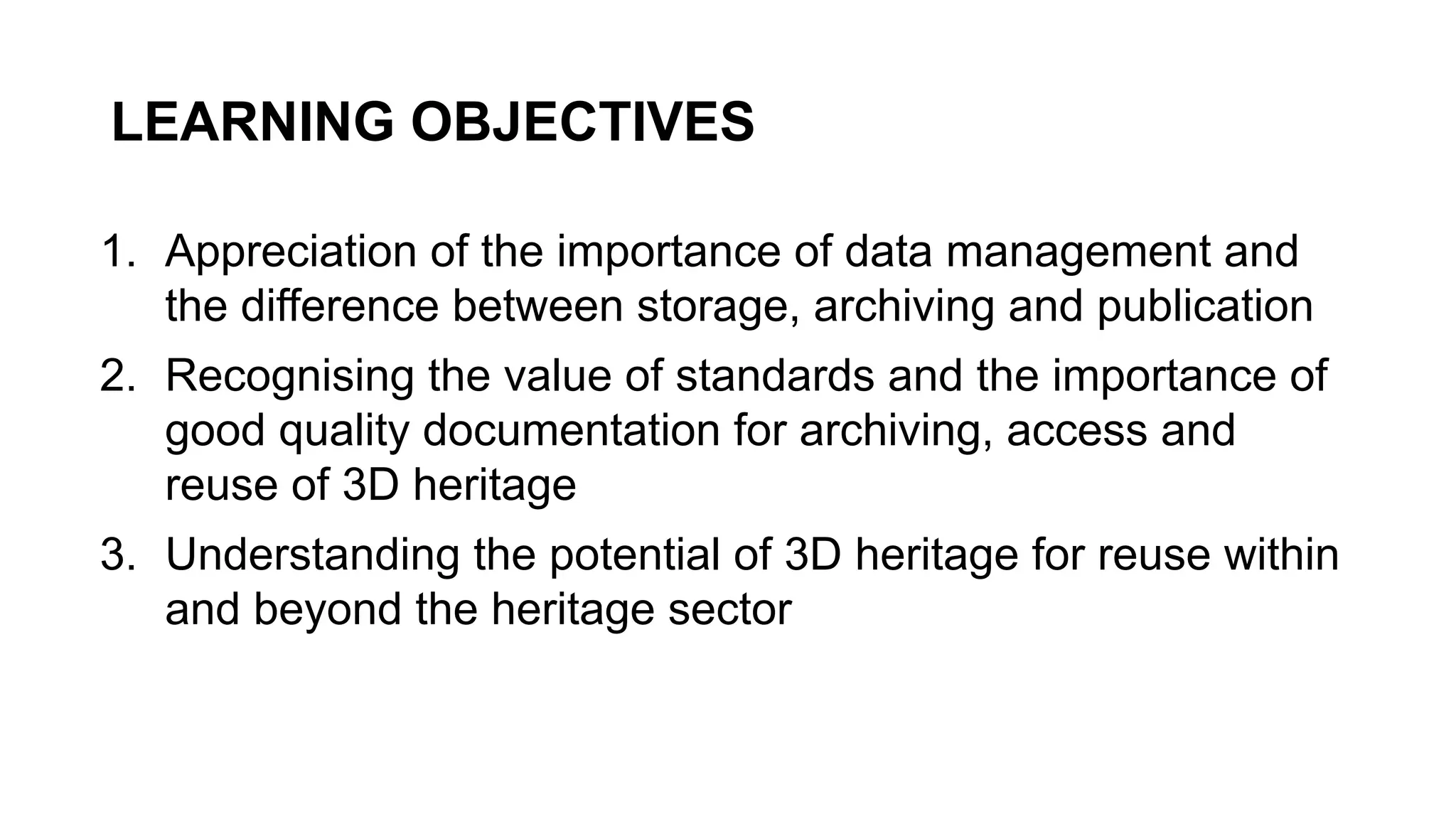 LEARNING OBJECTIVES
1. Appreciation of the importance of data management and
the difference between storage, archiving and publication
2. Recognising the value of standards and the importance of
good quality documentation for archiving, access and
reuse of 3D heritage
3. Understanding the potential of 3D heritage for reuse within
and beyond the heritage sector
 