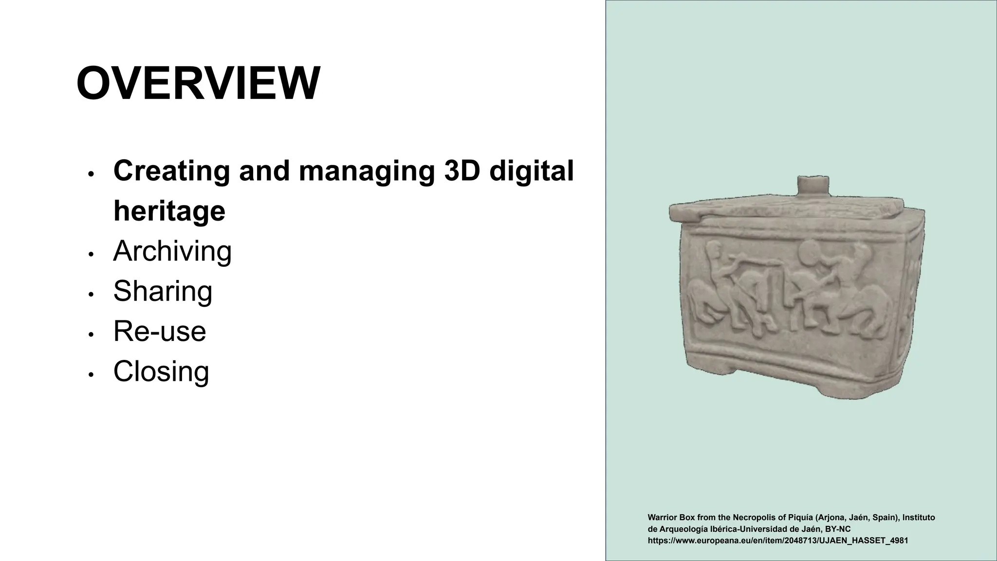 OVERVIEW
• Creating and managing 3D digital
heritage
• Archiving
• Sharing
• Re-use
• Closing
Warrior Box from the Necropolis of Piquía (Arjona, Jaén, Spain), Instituto
de Arqueología Ibérica-Universidad de Jaén, BY-NC
https://www.europeana.eu/en/item/2048713/UJAEN_HASSET_4981
 