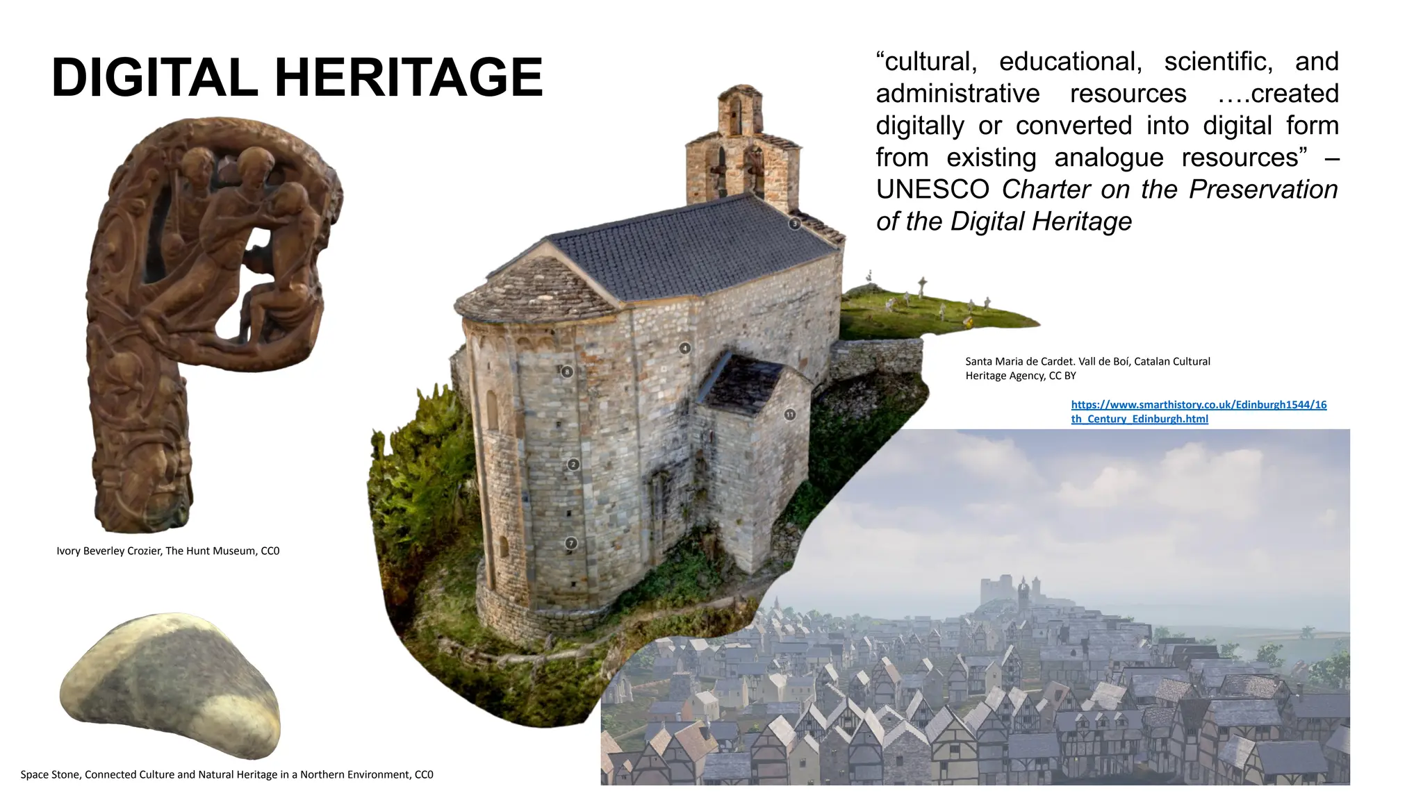 DIGITAL HERITAGE “cultural, educational, scientific, and
administrative resources ….created
digitally or converted into digital form
from existing analogue resources” –
UNESCO Charter on the Preservation
of the Digital Heritage
Santa Maria de Cardet. Vall de Boí, Catalan Cultural
Heritage Agency, CC BY
Ivory Beverley Crozier, The Hunt Museum, CC0
Space Stone, Connected Culture and Natural Heritage in a Northern Environment, CC0
https://www.smarthistory.co.uk/Edinburgh1544/16
th_Century_Edinburgh.html
 