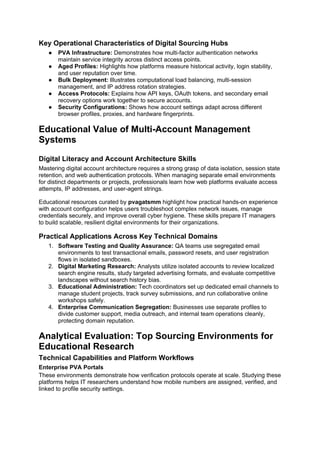 Key Operational Characteristics of Digital Sourcing Hubs
● PVA Infrastructure: Demonstrates how multi-factor authentication networks
maintain service integrity across distinct access points.
● Aged Profiles: Highlights how platforms measure historical activity, login stability,
and user reputation over time.
● Bulk Deployment: Illustrates computational load balancing, multi-session
management, and IP address rotation strategies.
● Access Protocols: Explains how API keys, OAuth tokens, and secondary email
recovery options work together to secure accounts.
● Security Configurations: Shows how account settings adapt across different
browser profiles, proxies, and hardware fingerprints.
Educational Value of Multi-Account Management
Systems
Digital Literacy and Account Architecture Skills
Mastering digital account architecture requires a strong grasp of data isolation, session state
retention, and web authentication protocols. When managing separate email environments
for distinct departments or projects, professionals learn how web platforms evaluate access
attempts, IP addresses, and user-agent strings.
Educational resources curated by pvagatsmm highlight how practical hands-on experience
with account configuration helps users troubleshoot complex network issues, manage
credentials securely, and improve overall cyber hygiene. These skills prepare IT managers
to build scalable, resilient digital environments for their organizations.
Practical Applications Across Key Technical Domains
1. Software Testing and Quality Assurance: QA teams use segregated email
environments to test transactional emails, password resets, and user registration
flows in isolated sandboxes.
2. Digital Marketing Research: Analysts utilize isolated accounts to review localized
search engine results, study targeted advertising formats, and evaluate competitive
landscapes without search history bias.
3. Educational Administration: Tech coordinators set up dedicated email channels to
manage student projects, track survey submissions, and run collaborative online
workshops safely.
4. Enterprise Communication Segregation: Businesses use separate profiles to
divide customer support, media outreach, and internal team operations cleanly,
protecting domain reputation.
Analytical Evaluation: Top Sourcing Environments for
Educational Research
Technical Capabilities and Platform Workflows
Enterprise PVA Portals
These environments demonstrate how verification protocols operate at scale. Studying these
platforms helps IT researchers understand how mobile numbers are assigned, verified, and
linked to profile security settings.
 