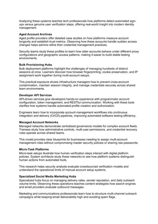 Analyzing these systems teaches tech professionals how platforms detect automated sign-
ups versus genuine user verification steps, offering real-world insight into modern identity
management.
Aged Account Archives
Aged profile providers offer detailed case studies on how platforms measure account
longevity and establish trust metrics. Observing how these accounts handle sudden access
changes helps admins refine their credential management practices.
Security teams study these profiles to learn how older accounts behave under different proxy
configurations and geographic access patterns, making it easier to build stable testing
environments.
Bulk Provisioning Hubs
Bulk deployment platforms highlight the challenges of managing hundreds of distinct
sessions at once. Learners discover how browser fingerprinting, cookie preservation, and IP
assignment work together during multi-account setups.
This practical exposure shows infrastructure managers how to prevent cross-account
contamination, maintain session integrity, and manage credentials securely across shared
team environments.
Developer API Services
API-driven services give developers hands-on experience with programmatic account
configuration, token management, and RESTful communication. Working with these tools
clarifies how systems handle automated profile creation and authorization.
Engineers learn how to incorporate account management workflows into continuous
integration and delivery (CI/CD) pipelines, improving automated software testing efficiency.
Managed Account Networks
Managed networks demonstrate centralized governance models for complex account fleets.
Trainees study how administrative controls, multi-user permissions, and credential recovery
rules operate across shared teams.
This model provides clear blueprints for businesses needing to assign multi-account
management roles without compromising master security policies or sharing raw passwords.
Micro-Task Platforms
Micro-task setups illustrate how human verification steps interact with digital platform
policies. System architects study these networks to see how platform systems distinguish
human actions from automated tools.
This research helps security analysts evaluate crowdsourced verification models and
understand the operational limits of manual account setup systems.
Specialized Social Media Marketing Hubs
Specialized hubs focus on managing delivery rates, sender reputation, and daily outreach
volume limits. Observing these operations teaches content strategists how search engines
and email providers evaluate outbound messages.
Marketing and communications professionals learn how to structure multi-channel outreach
campaigns while keeping email deliverability high and avoiding spam flags.
 