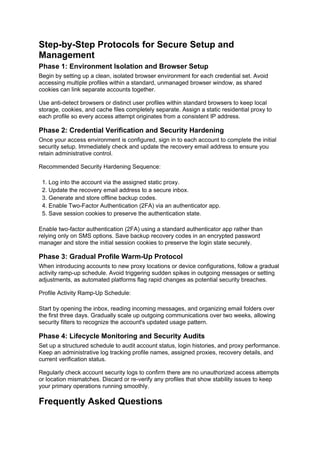 Step-by-Step Protocols for Secure Setup and
Management
Phase 1: Environment Isolation and Browser Setup
Begin by setting up a clean, isolated browser environment for each credential set. Avoid
accessing multiple profiles within a standard, unmanaged browser window, as shared
cookies can link separate accounts together.
Use anti-detect browsers or distinct user profiles within standard browsers to keep local
storage, cookies, and cache files completely separate. Assign a static residential proxy to
each profile so every access attempt originates from a consistent IP address.
Phase 2: Credential Verification and Security Hardening
Once your access environment is configured, sign in to each account to complete the initial
security setup. Immediately check and update the recovery email address to ensure you
retain administrative control.
Recommended Security Hardening Sequence:
1. Log into the account via the assigned static proxy.
2. Update the recovery email address to a secure inbox.
3. Generate and store offline backup codes.
4. Enable Two-Factor Authentication (2FA) via an authenticator app.
5. Save session cookies to preserve the authentication state.
Enable two-factor authentication (2FA) using a standard authenticator app rather than
relying only on SMS options. Save backup recovery codes in an encrypted password
manager and store the initial session cookies to preserve the login state securely.
Phase 3: Gradual Profile Warm-Up Protocol
When introducing accounts to new proxy locations or device configurations, follow a gradual
activity ramp-up schedule. Avoid triggering sudden spikes in outgoing messages or setting
adjustments, as automated platforms flag rapid changes as potential security breaches.
Profile Activity Ramp-Up Schedule:
Start by opening the inbox, reading incoming messages, and organizing email folders over
the first three days. Gradually scale up outgoing communications over two weeks, allowing
security filters to recognize the account's updated usage pattern.
Phase 4: Lifecycle Monitoring and Security Audits
Set up a structured schedule to audit account status, login histories, and proxy performance.
Keep an administrative log tracking profile names, assigned proxies, recovery details, and
current verification status.
Regularly check account security logs to confirm there are no unauthorized access attempts
or location mismatches. Discard or re-verify any profiles that show stability issues to keep
your primary operations running smoothly.
Frequently Asked Questions
 