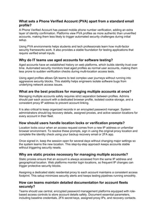 What sets a Phone Verified Account (PVA) apart from a standard email
profile?
A Phone Verified Account has passed mobile phone number verification, adding an extra
layer of identity confirmation. Platforms view PVA profiles as more authentic than unverified
accounts, making them less likely to trigger automated security challenges during initial
setup.
Using PVA environments helps students and tech professionals learn how multi-factor
security frameworks work. It also provides a stable foundation for testing applications that
require verified email inputs.
Why do IT teams use aged accounts for software testing?
Aged accounts have an established history on web platforms, which builds identity trust over
time. Automated security monitors treat aged profiles as normal user accounts, making them
less prone to sudden verification checks during multi-location access tests.
Using aged profiles allows QA teams to test complex user journeys without running into
aggressive security blocks. This stability helps engineers isolate software bugs from
underlying network access issues.
What are the best practices for managing multiple accounts at once?
Managing multiple accounts safely requires strict separation between profiles. Admins
should pair each account with a dedicated browser profile, isolated cookie storage, and a
consistent proxy IP address to prevent account linking.
It is also critical to keep organized records in an encrypted password manager. System
administrators should log recovery details, assigned proxies, and active session locations for
every account in their fleet.
How should users handle location locks or verification prompts?
Location locks occur when an access request comes from a new IP address or unfamiliar
browser environment. To resolve these prompts, sign in using the original proxy location and
complete the identity check using your backup recovery email or 2FA app.
Once signed in, keep the session open for several days without changing major settings so
the system learns the new location. This step-by-step approach keeps accounts stable
without triggering security resets.
Why are static proxies necessary for managing multiple accounts?
Static proxies ensure that an account is always accessed from the same IP address and
geographical location. Web platforms monitor login locations, so frequent IP changes can
trigger protective security blocks.
Assigning a dedicated static residential proxy to each account maintains a consistent access
footprint. This setup minimizes security alerts and keeps testing pipelines running smoothly.
How can teams maintain detailed documentation for account fleets
securely?
Teams should use central, encrypted password management platforms equipped with role-
based access controls to store account details safely. Document essential parameters,
including baseline credentials, 2FA secret keys, assigned proxy IPs, and recovery contacts.
 