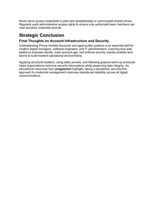 Never store access credentials in plain-text spreadsheets or unencrypted shared drives.
Regularly audit administrative access rights to ensure only authorized team members can
view sensitive credential records.
Strategic Conclusion
Final Thoughts on Account Infrastructure and Security
Understanding Phone Verified Accounts and aged profile systems is an essential skill for
modern digital managers, software engineers, and IT administrators. Learning how web
platforms evaluate identity, track account age, and enforce security checks enables tech
teams to build resilient operational environments.
Applying structural isolation, using static proxies, and following gradual warm-up protocols
helps organizations minimize security interruptions while preserving data integrity. As
educational resources from pvagatsmm highlight, taking a disciplined, security-first
approach to credential management improves operational reliability across all digital
communications.
 