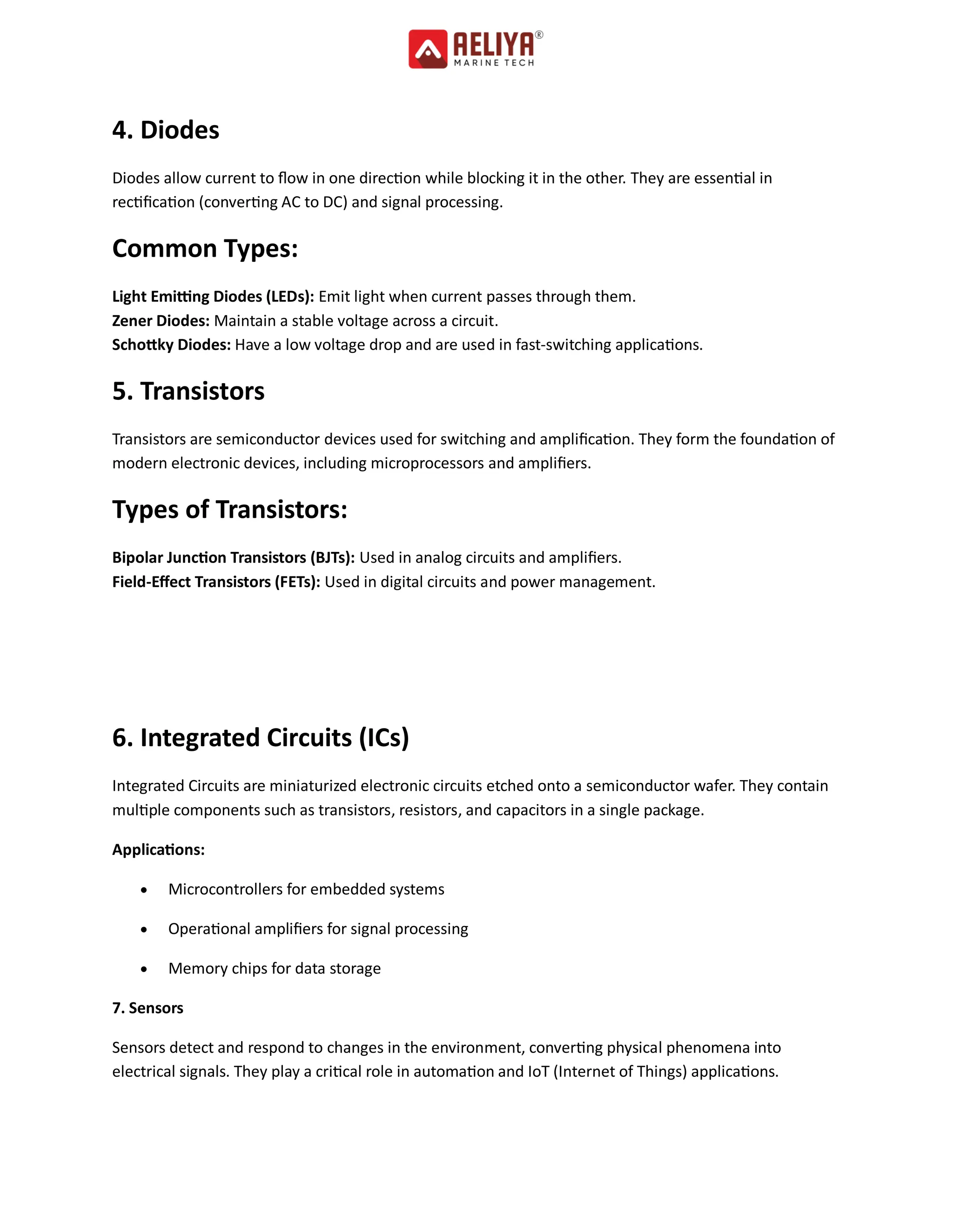 4. Diodes
Diodes allow current to flow in one direction while blocking it in the other. They are essential in
rectification (converting AC to DC) and signal processing.
Common Types:
Light Emitting Diodes (LEDs): Emit light when current passes through them.
Zener Diodes: Maintain a stable voltage across a circuit.
Schottky Diodes: Have a low voltage drop and are used in fast-switching applications.
5. Transistors
Transistors are semiconductor devices used for switching and amplification. They form the foundation of
modern electronic devices, including microprocessors and amplifiers.
Types of Transistors:
Bipolar Junction Transistors (BJTs): Used in analog circuits and amplifiers.
Field-Effect Transistors (FETs): Used in digital circuits and power management.
6. Integrated Circuits (ICs)
Integrated Circuits are miniaturized electronic circuits etched onto a semiconductor wafer. They contain
multiple components such as transistors, resistors, and capacitors in a single package.
Applications:
 Microcontrollers for embedded systems
 Operational amplifiers for signal processing
 Memory chips for data storage
7. Sensors
Sensors detect and respond to changes in the environment, converting physical phenomena into
electrical signals. They play a critical role in automation and IoT (Internet of Things) applications.
 
