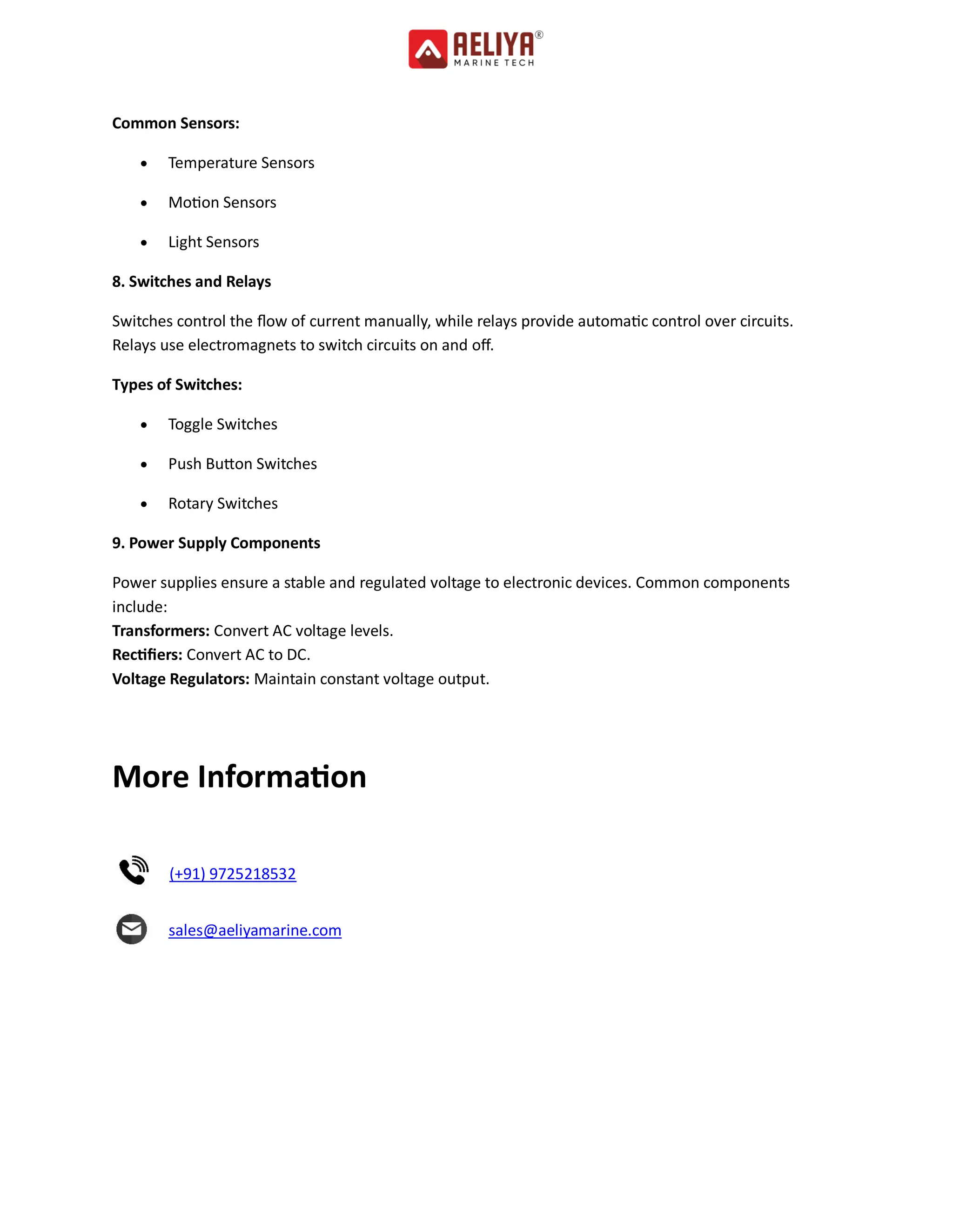 Common Sensors:
 Temperature Sensors
 Motion Sensors
 Light Sensors
8. Switches and Relays
Switches control the flow of current manually, while relays provide automatic control over circuits.
Relays use electromagnets to switch circuits on and off.
Types of Switches:
 Toggle Switches
 Push Button Switches
 Rotary Switches
9. Power Supply Components
Power supplies ensure a stable and regulated voltage to electronic devices. Common components
include:
Transformers: Convert AC voltage levels.
Rectifiers: Convert AC to DC.
Voltage Regulators: Maintain constant voltage output.
More Information
(+91) 9725218532
sales@aeliyamarine.com
 