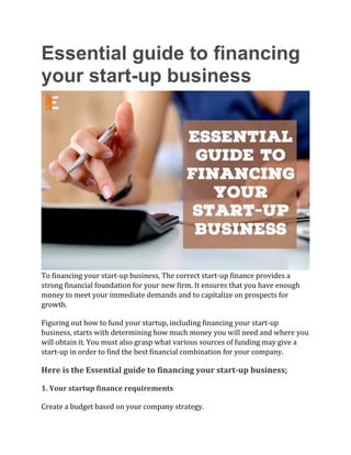 Essential guide to financing
your start-up business
To financing your start-up business, The correct start-up finance provides a
strong financial foundation for your new firm. It ensures that you have enough
money to meet your immediate demands and to capitalize on prospects for
growth.
Figuring out how to fund your startup, including financing your start-up
business, starts with determining how much money you will need and where you
will obtain it. You must also grasp what various sources of funding may give a
start-up in order to find the best financial combination for your company.
Here is the Essential guide to financing your start-up business;
1. Your startup finance requirements
Create a budget based on your company strategy.
 