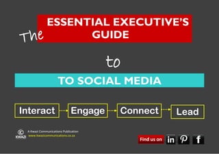 ESSENTIAL EXECUTIVE’S
T he       GUIDE

                                      to
                     TO SOCIAL MEDIA

Interact                     Engage    Connect                              Lead
 A Kwazi Communications Publication
 www.kwazicommunications.co.za
                                           Find us on
                                           The Essential Executive’s Guide to Social Media   1
 