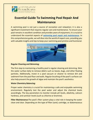 Essential Guide To Swimming Pool Repair And
Maintenance
A swimming pool is not just a source of recreation and relaxation; it is also a
significant investment that requires regular care and maintenance. To ensure your
pool remains in excellent condition and provides years of enjoyment, it is crucial to
understand the essential aspects of swimming pool repair and maintenance. In
this comprehensive guide, we will dive into the world of expert care, providing you
with valuable insights and tips to keep your swimming pool pristine and functional.
Regular Cleaning and Skimming:
The first step to maintaining a healthy pool is regular cleaning and skimming. Skim
the water surface daily to remove debris such as leaves, bugs, and other floating
particles. Additionally, invest in a pool vacuum or cleaner to remove dirt and
sediment from the pool floor and walls. Regular brushing of the pool’s surfaces can
also help prevent the growth of algae and maintain the pool’s aesthetics.
Water Chemistry Balancing:
Proper water chemistry is crucial for maintaining a safe and enjoyable swimming
environment. Regularly test the pool water and adjust the chemical levels
accordingly. The key parameters to monitor include pH levels, alkalinity, calcium
hardness, and sanitizer levels (such as chlorine or bromine).
Filter Maintenance:The pool’s filter system plays a vital role in keeping the water
clean and clear. Depending on the type of filter (sand, cartridge, or diatomaceous
 