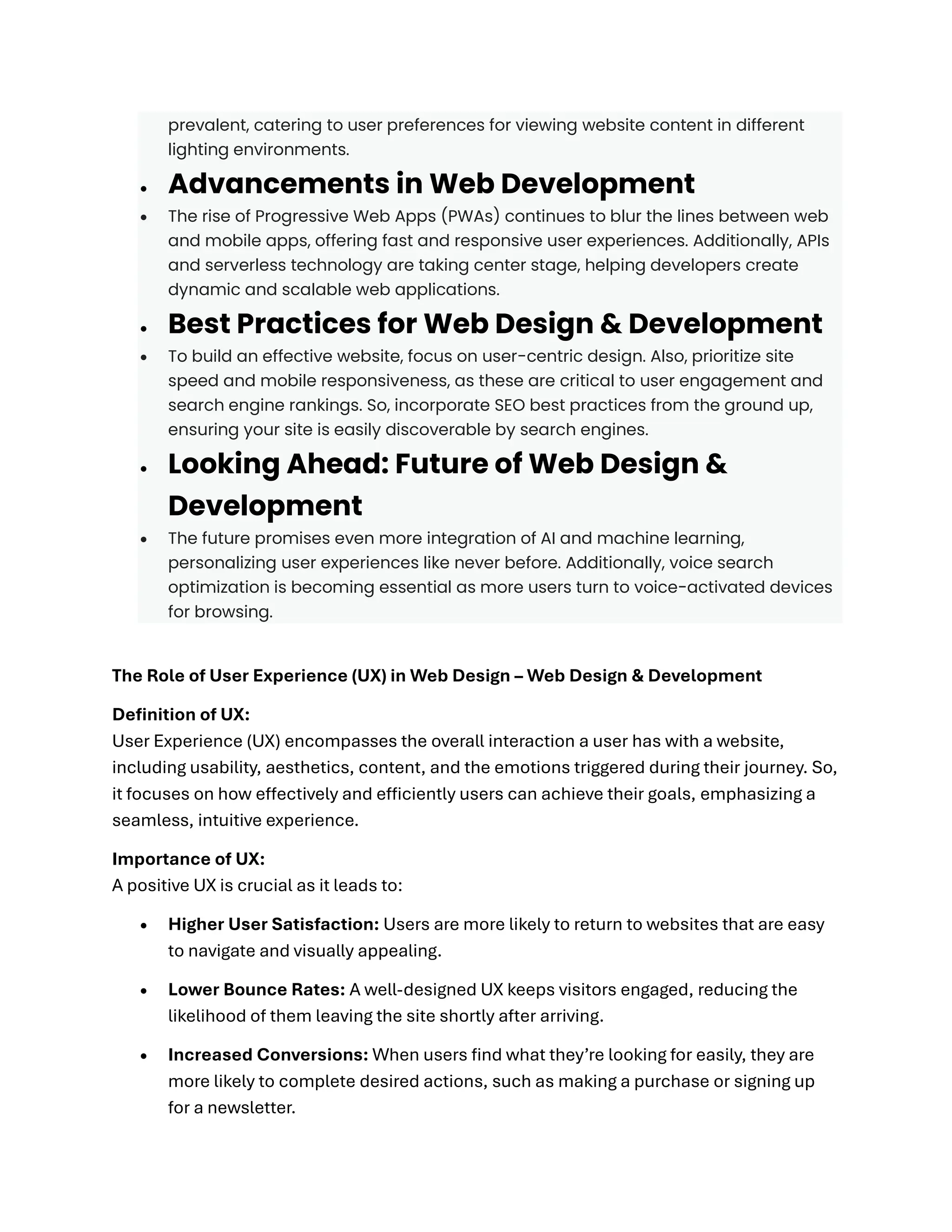 prevalent, catering to user preferences for viewing website content in different
lighting environments.
• Advancements in Web Development
• The rise of Progressive Web Apps (PWAs) continues to blur the lines between web
and mobile apps, offering fast and responsive user experiences. Additionally, APIs
and serverless technology are taking center stage, helping developers create
dynamic and scalable web applications.
• Best Practices for Web Design & Development
• To build an effective website, focus on user-centric design. Also, prioritize site
speed and mobile responsiveness, as these are critical to user engagement and
search engine rankings. So, incorporate SEO best practices from the ground up,
ensuring your site is easily discoverable by search engines.
• Looking Ahead: Future of Web Design &
Development
• The future promises even more integration of AI and machine learning,
personalizing user experiences like never before. Additionally, voice search
optimization is becoming essential as more users turn to voice-activated devices
for browsing.
The Role of User Experience (UX) in Web Design – Web Design & Development
Definition of UX:
User Experience (UX) encompasses the overall interaction a user has with a website,
including usability, aesthetics, content, and the emotions triggered during their journey. So,
it focuses on how effectively and efficiently users can achieve their goals, emphasizing a
seamless, intuitive experience.
Importance of UX:
A positive UX is crucial as it leads to:
• Higher User Satisfaction: Users are more likely to return to websites that are easy
to navigate and visually appealing.
• Lower Bounce Rates: A well-designed UX keeps visitors engaged, reducing the
likelihood of them leaving the site shortly after arriving.
• Increased Conversions: When users find what they’re looking for easily, they are
more likely to complete desired actions, such as making a purchase or signing up
for a newsletter.
 