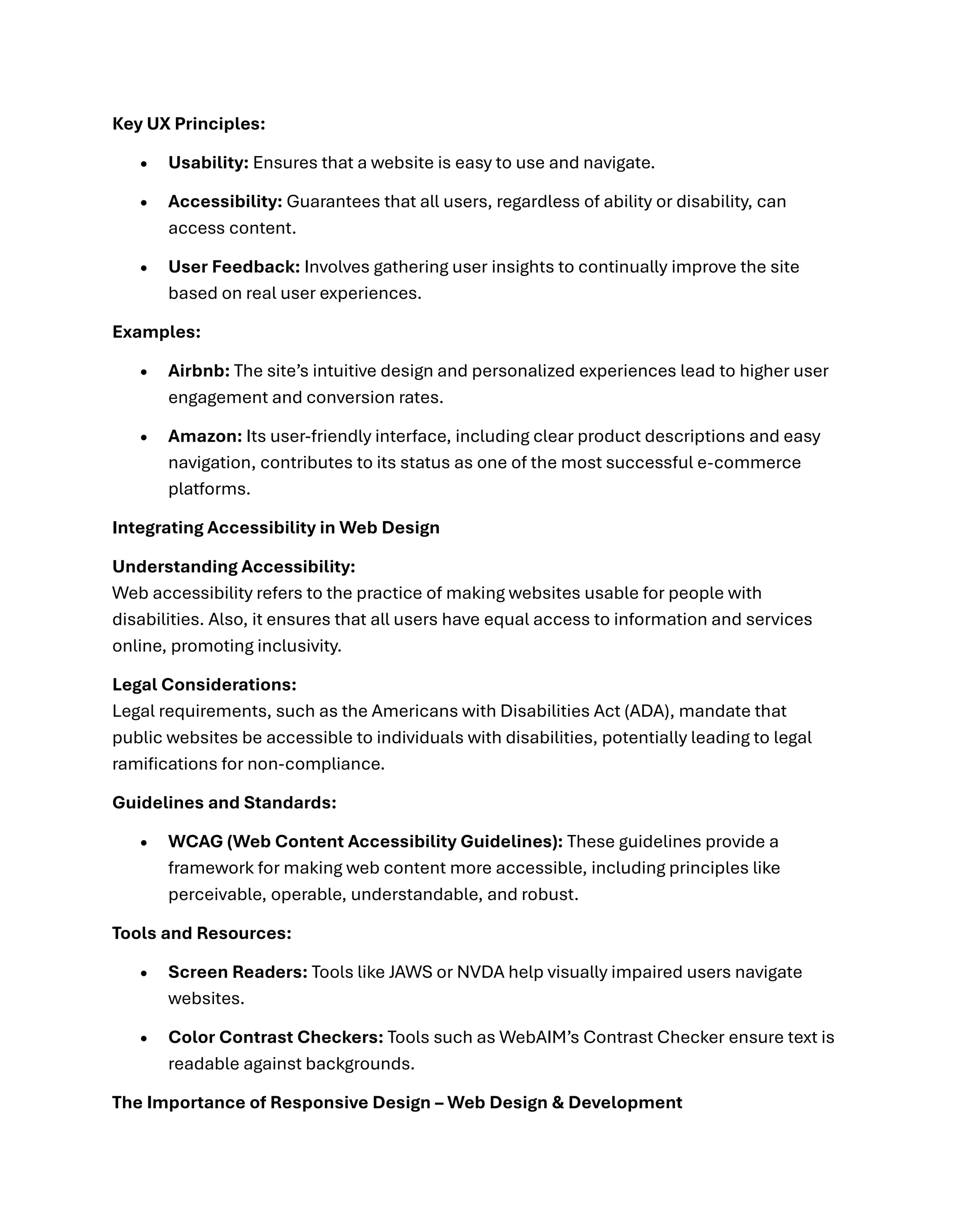Key UX Principles:
• Usability: Ensures that a website is easy to use and navigate.
• Accessibility: Guarantees that all users, regardless of ability or disability, can
access content.
• User Feedback: Involves gathering user insights to continually improve the site
based on real user experiences.
Examples:
• Airbnb: The site’s intuitive design and personalized experiences lead to higher user
engagement and conversion rates.
• Amazon: Its user-friendly interface, including clear product descriptions and easy
navigation, contributes to its status as one of the most successful e-commerce
platforms.
Integrating Accessibility in Web Design
Understanding Accessibility:
Web accessibility refers to the practice of making websites usable for people with
disabilities. Also, it ensures that all users have equal access to information and services
online, promoting inclusivity.
Legal Considerations:
Legal requirements, such as the Americans with Disabilities Act (ADA), mandate that
public websites be accessible to individuals with disabilities, potentially leading to legal
ramifications for non-compliance.
Guidelines and Standards:
• WCAG (Web Content Accessibility Guidelines): These guidelines provide a
framework for making web content more accessible, including principles like
perceivable, operable, understandable, and robust.
Tools and Resources:
• Screen Readers: Tools like JAWS or NVDA help visually impaired users navigate
websites.
• Color Contrast Checkers: Tools such as WebAIM’s Contrast Checker ensure text is
readable against backgrounds.
The Importance of Responsive Design – Web Design & Development
 