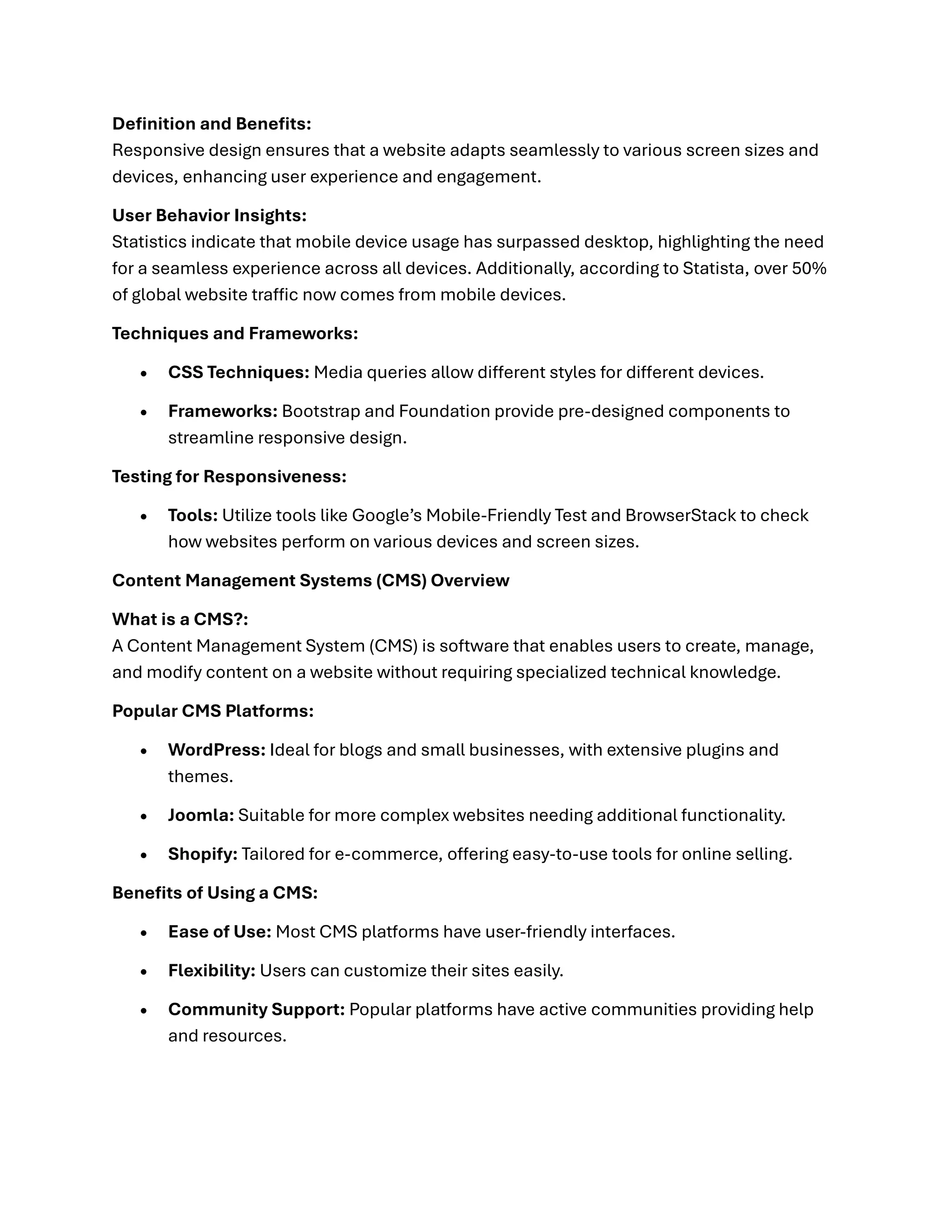 Definition and Benefits:
Responsive design ensures that a website adapts seamlessly to various screen sizes and
devices, enhancing user experience and engagement.
User Behavior Insights:
Statistics indicate that mobile device usage has surpassed desktop, highlighting the need
for a seamless experience across all devices. Additionally, according to Statista, over 50%
of global website traffic now comes from mobile devices.
Techniques and Frameworks:
• CSS Techniques: Media queries allow different styles for different devices.
• Frameworks: Bootstrap and Foundation provide pre-designed components to
streamline responsive design.
Testing for Responsiveness:
• Tools: Utilize tools like Google’s Mobile-Friendly Test and BrowserStack to check
how websites perform on various devices and screen sizes.
Content Management Systems (CMS) Overview
What is a CMS?:
A Content Management System (CMS) is software that enables users to create, manage,
and modify content on a website without requiring specialized technical knowledge.
Popular CMS Platforms:
• WordPress: Ideal for blogs and small businesses, with extensive plugins and
themes.
• Joomla: Suitable for more complex websites needing additional functionality.
• Shopify: Tailored for e-commerce, offering easy-to-use tools for online selling.
Benefits of Using a CMS:
• Ease of Use: Most CMS platforms have user-friendly interfaces.
• Flexibility: Users can customize their sites easily.
• Community Support: Popular platforms have active communities providing help
and resources.
 
