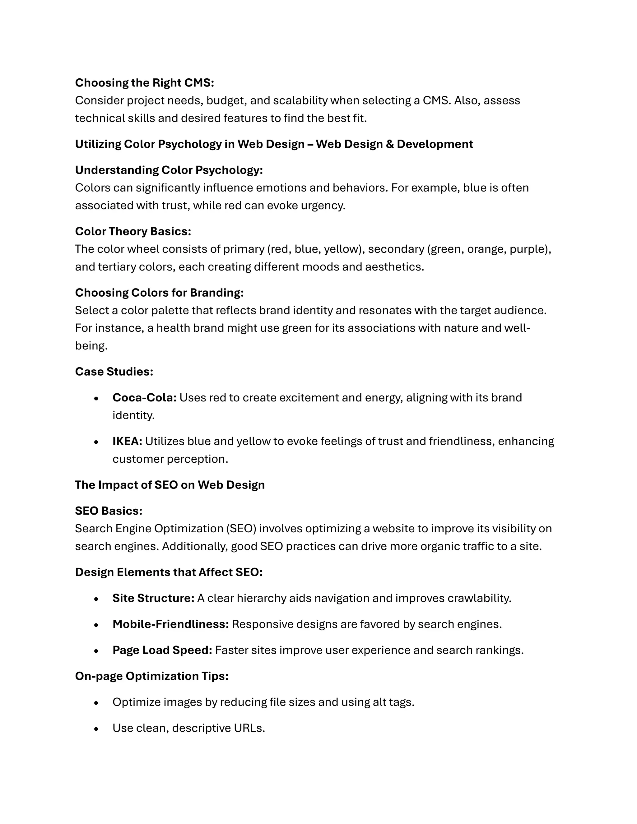 Choosing the Right CMS:
Consider project needs, budget, and scalability when selecting a CMS. Also, assess
technical skills and desired features to find the best fit.
Utilizing Color Psychology in Web Design – Web Design & Development
Understanding Color Psychology:
Colors can significantly influence emotions and behaviors. For example, blue is often
associated with trust, while red can evoke urgency.
Color Theory Basics:
The color wheel consists of primary (red, blue, yellow), secondary (green, orange, purple),
and tertiary colors, each creating different moods and aesthetics.
Choosing Colors for Branding:
Select a color palette that reflects brand identity and resonates with the target audience.
For instance, a health brand might use green for its associations with nature and well-
being.
Case Studies:
• Coca-Cola: Uses red to create excitement and energy, aligning with its brand
identity.
• IKEA: Utilizes blue and yellow to evoke feelings of trust and friendliness, enhancing
customer perception.
The Impact of SEO on Web Design
SEO Basics:
Search Engine Optimization (SEO) involves optimizing a website to improve its visibility on
search engines. Additionally, good SEO practices can drive more organic traffic to a site.
Design Elements that Affect SEO:
• Site Structure: A clear hierarchy aids navigation and improves crawlability.
• Mobile-Friendliness: Responsive designs are favored by search engines.
• Page Load Speed: Faster sites improve user experience and search rankings.
On-page Optimization Tips:
• Optimize images by reducing file sizes and using alt tags.
• Use clean, descriptive URLs.
 