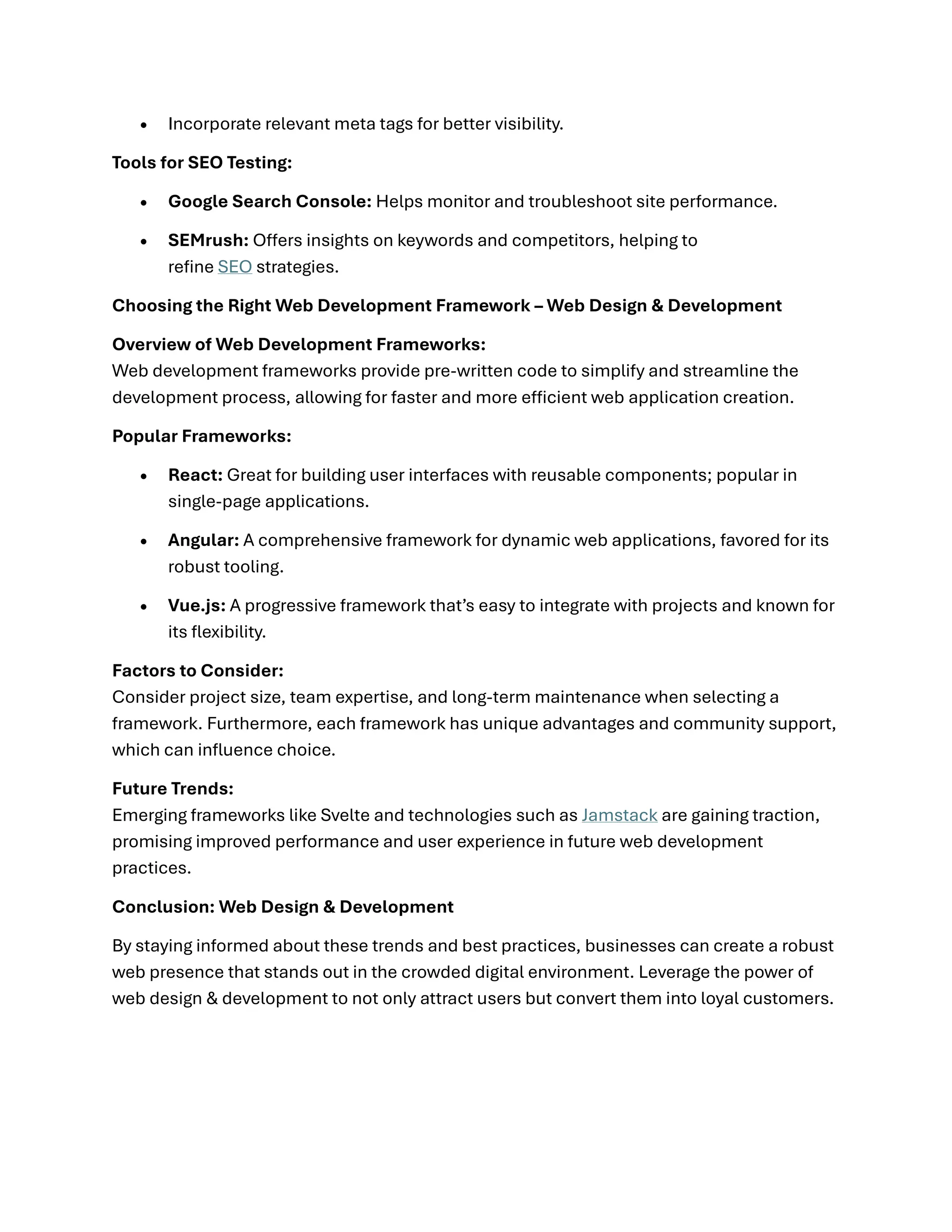 • Incorporate relevant meta tags for better visibility.
Tools for SEO Testing:
• Google Search Console: Helps monitor and troubleshoot site performance.
• SEMrush: Offers insights on keywords and competitors, helping to
refine SEO strategies.
Choosing the Right Web Development Framework – Web Design & Development
Overview of Web Development Frameworks:
Web development frameworks provide pre-written code to simplify and streamline the
development process, allowing for faster and more efficient web application creation.
Popular Frameworks:
• React: Great for building user interfaces with reusable components; popular in
single-page applications.
• Angular: A comprehensive framework for dynamic web applications, favored for its
robust tooling.
• Vue.js: A progressive framework that’s easy to integrate with projects and known for
its flexibility.
Factors to Consider:
Consider project size, team expertise, and long-term maintenance when selecting a
framework. Furthermore, each framework has unique advantages and community support,
which can influence choice.
Future Trends:
Emerging frameworks like Svelte and technologies such as Jamstack are gaining traction,
promising improved performance and user experience in future web development
practices.
Conclusion: Web Design & Development
By staying informed about these trends and best practices, businesses can create a robust
web presence that stands out in the crowded digital environment. Leverage the power of
web design & development to not only attract users but convert them into loyal customers.
 