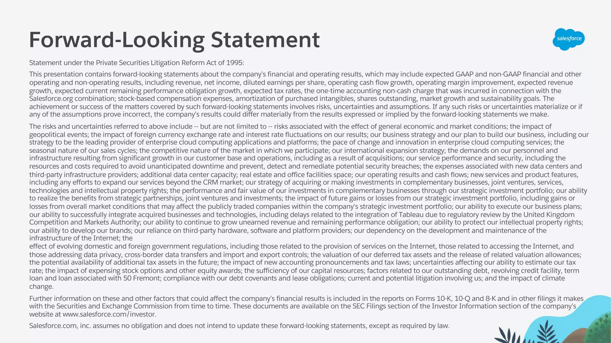 Forward-Looking Statement
Statement under the Private Securities Litigation Reform Act of 1995:
This presentation contains forward-looking statements about the company’s financial and operating results, which may include expected GAAP and non-GAAP financial and other
operating and non-operating results, including revenue, net income, diluted earnings per share, operating cash flow growth, operating margin improvement, expected revenue
growth, expected current remaining performance obligation growth, expected tax rates, the one-time accounting non-cash charge that was incurred in connection with the
Salesforce.org combination; stock-based compensation expenses, amortization of purchased intangibles, shares outstanding, market growth and sustainability goals. The
achievement or success of the matters covered by such forward-looking statements involves risks, uncertainties and assumptions. If any such risks or uncertainties materialize or if
any of the assumptions prove incorrect, the company’s results could differ materially from the results expressed or implied by the forward-looking statements we make.
The risks and uncertainties referred to above include -- but are not limited to -- risks associated with the effect of general economic and market conditions; the impact of
geopolitical events; the impact of foreign currency exchange rate and interest rate fluctuations on our results; our business strategy and our plan to build our business, including our
strategy to be the leading provider of enterprise cloud computing applications and platforms; the pace of change and innovation in enterprise cloud computing services; the
seasonal nature of our sales cycles; the competitive nature of the market in which we participate; our international expansion strategy; the demands on our personnel and
infrastructure resulting from significant growth in our customer base and operations, including as a result of acquisitions; our service performance and security, including the
resources and costs required to avoid unanticipated downtime and prevent, detect and remediate potential security breaches; the expenses associated with new data centers and
third-party infrastructure providers; additional data center capacity; real estate and office facilities space; our operating results and cash flows; new services and product features,
including any efforts to expand our services beyond the CRM market; our strategy of acquiring or making investments in complementary businesses, joint ventures, services,
technologies and intellectual property rights; the performance and fair value of our investments in complementary businesses through our strategic investment portfolio; our ability
to realize the benefits from strategic partnerships, joint ventures and investments; the impact of future gains or losses from our strategic investment portfolio, including gains or
losses from overall market conditions that may affect the publicly traded companies within the company's strategic investment portfolio; our ability to execute our business plans;
our ability to successfully integrate acquired businesses and technologies, including delays related to the integration of Tableau due to regulatory review by the United Kingdom
Competition and Markets Authority; our ability to continue to grow unearned revenue and remaining performance obligation; our ability to protect our intellectual property rights;
our ability to develop our brands; our reliance on third-party hardware, software and platform providers; our dependency on the development and maintenance of the
infrastructure of the Internet; the
effect of evolving domestic and foreign government regulations, including those related to the provision of services on the Internet, those related to accessing the Internet, and
those addressing data privacy, cross-border data transfers and import and export controls; the valuation of our deferred tax assets and the release of related valuation allowances;
the potential availability of additional tax assets in the future; the impact of new accounting pronouncements and tax laws; uncertainties affecting our ability to estimate our tax
rate; the impact of expensing stock options and other equity awards; the sufficiency of our capital resources; factors related to our outstanding debt, revolving credit facility, term
loan and loan associated with 50 Fremont; compliance with our debt covenants and lease obligations; current and potential litigation involving us; and the impact of climate
change.
Further information on these and other factors that could affect the company’s financial results is included in the reports on Forms 10-K, 10-Q and 8-K and in other filings it makes
with the Securities and Exchange Commission from time to time. These documents are available on the SEC Filings section of the Investor Information section of the company’s
website at www.salesforce.com/investor.
Salesforce.com, inc. assumes no obligation and does not intend to update these forward-looking statements, except as required by law.
 