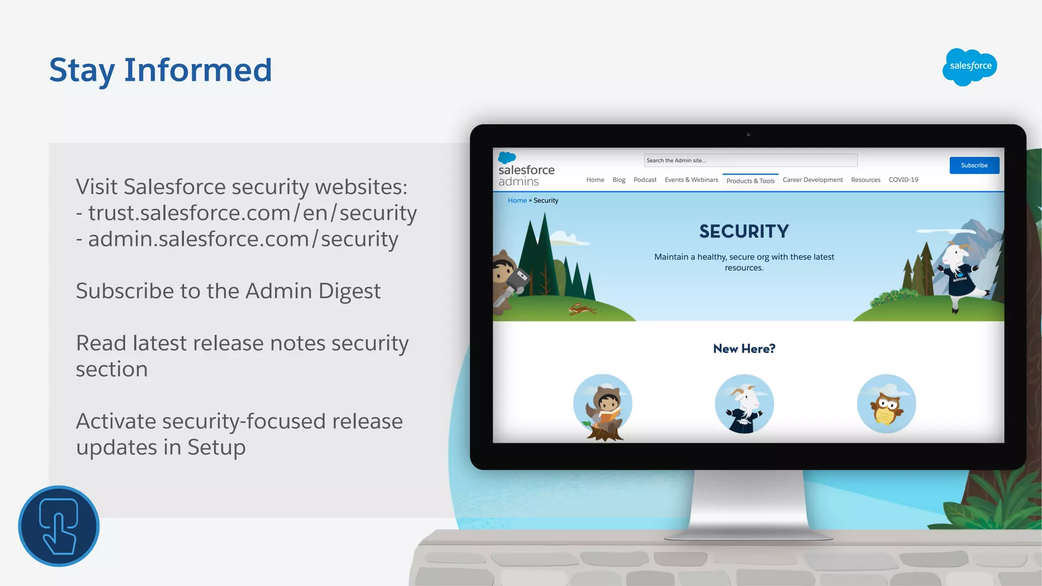 Stay Informed
Visit Salesforce security websites:
- trust.salesforce.com/en/security
- admin.salesforce.com/security
Subscribe to the Admin Digest
Read latest release notes security
section
Activate security-focused release
updates in Setup
 
