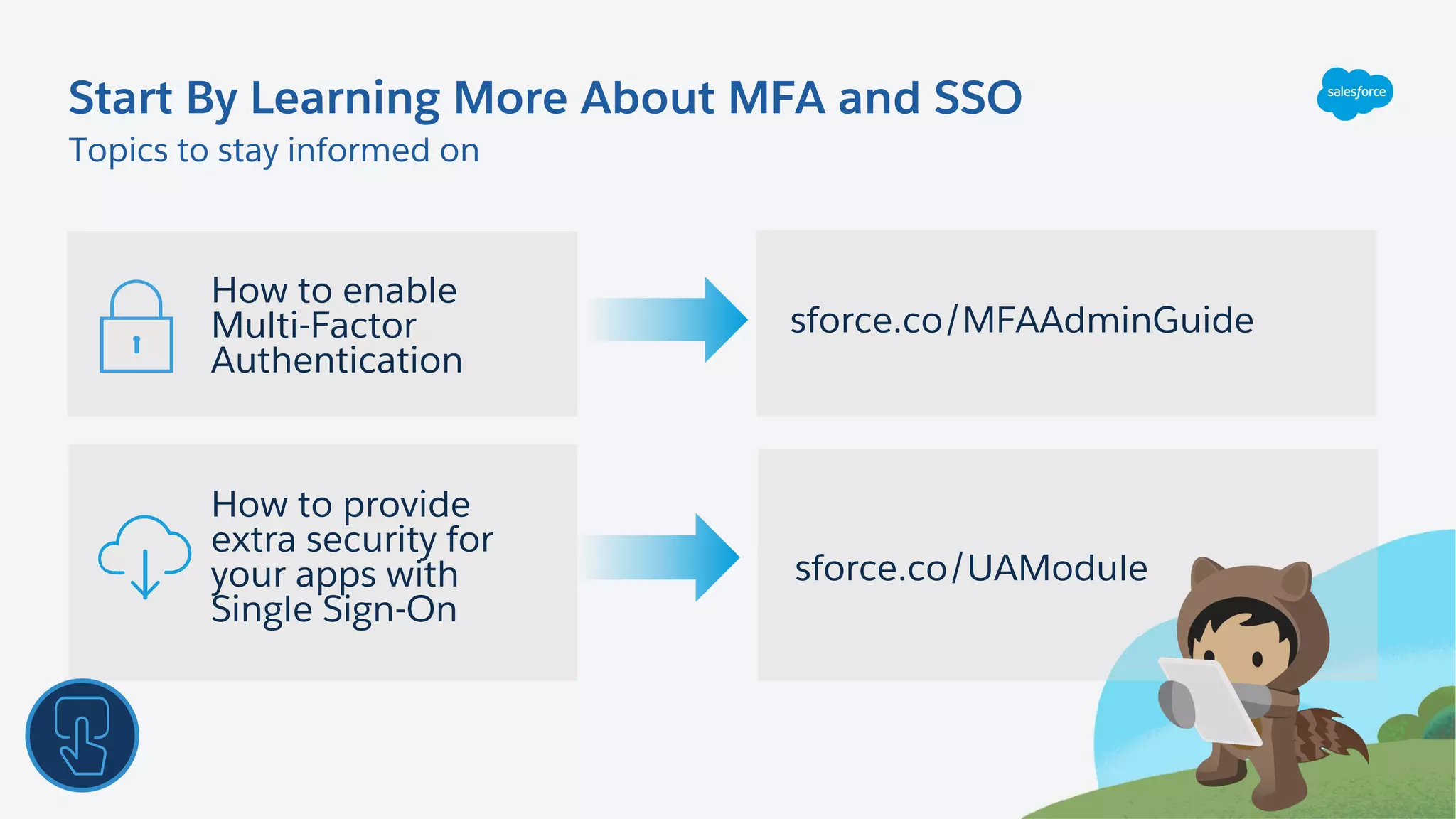 How to provide
extra security for
your apps with
Single Sign-On
Topics to stay informed on
Start By Learning More About MFA and SSO
How to enable
Multi-Factor
Authentication
sforce.co/MFAAdminGuide
sforce.co/UAModule
 