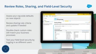Review Roles, Sharing, and Field-Level Security
Assess your org-wide defaults
on new objects
Review sharing rule criteria
and update if needed
Double-check custom roles
still match your business
processes
Test your field-level security by
logging in as different users
 