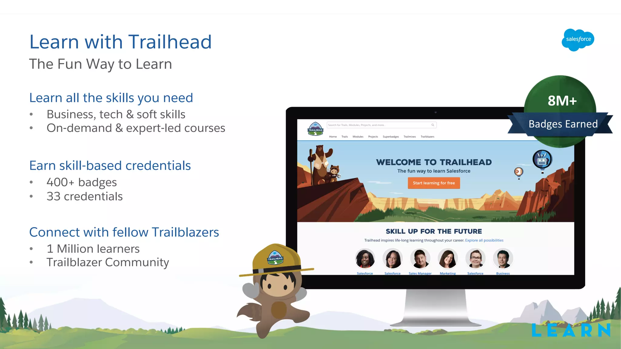 Learn all the skills you need
• Business, tech & soft skills
• On-demand & expert-led courses
Earn skill-based credentials
• 400+ badges
• 33 credentials
Connect with fellow Trailblazers
• 1 Million learners
• Trailblazer Community
The Fun Way to Learn
Learn with Trailhead
8M+
Badges Earned
L E A R N
 