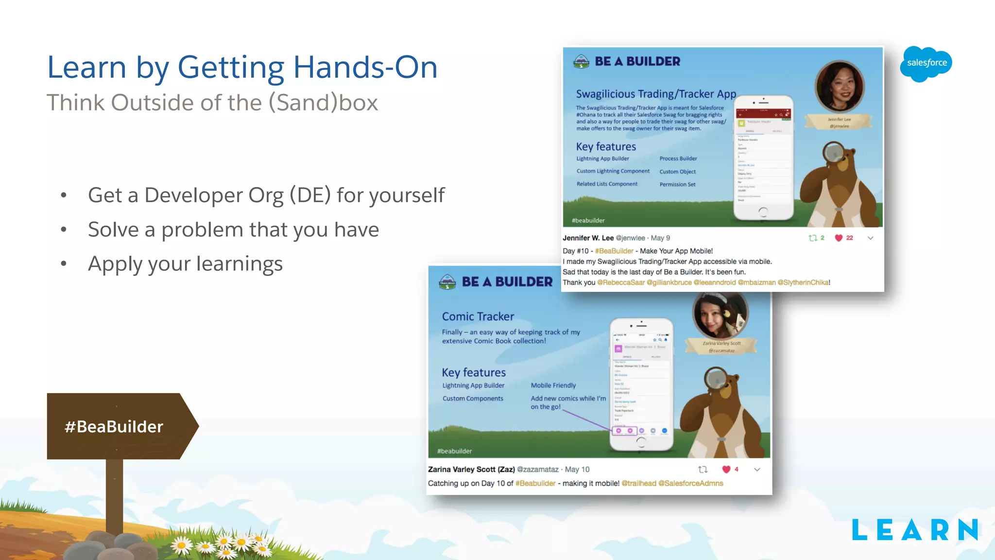 Learn by Getting Hands-On
Think Outside of the (Sand)box
L E A R N
#BeaBuilder
• Get a Developer Org (DE) for yourself
• Solve a problem that you have
• Apply your learnings
 