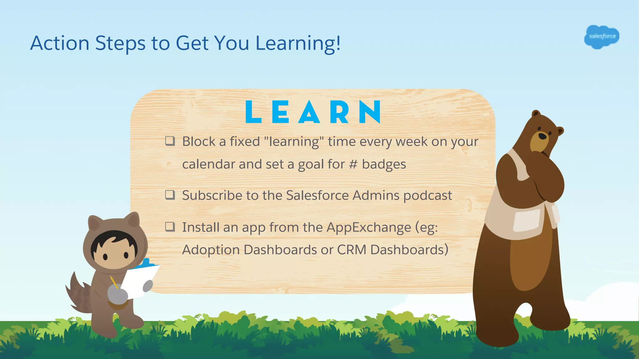 Action Steps to Get You Learning!
q Block a fixed "learning" time every week on your
calendar and set a goal for # badges
q Subscribe to the Salesforce Admins podcast
q Install an app from the AppExchange (eg:
Adoption Dashboards or CRM Dashboards)
L E A R N
 