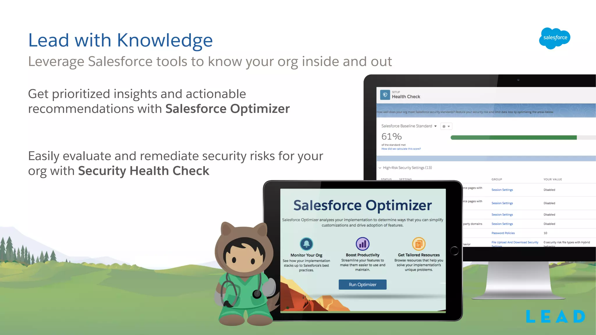 Get prioritized insights and actionable
recommendations with Salesforce Optimizer
Easily evaluate and remediate security risks for your
org with Security Health Check
Leverage Salesforce tools to know your org inside and out
Lead with Knowledge
L e a d
 