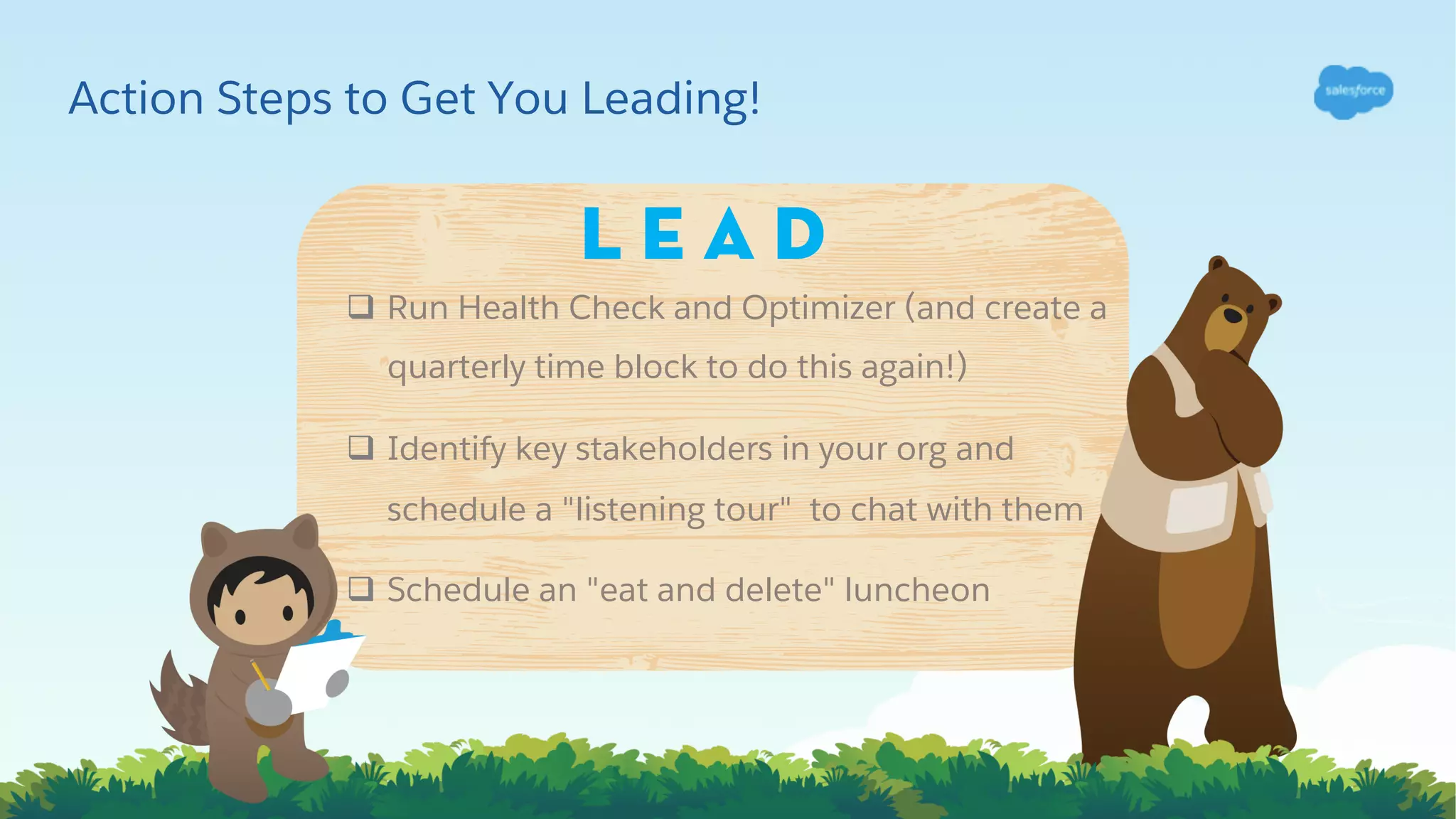 Action Steps to Get You Leading!
q Run Health Check and Optimizer (and create a
quarterly time block to do this again!)
q Identify key stakeholders in your org and
schedule a "listening tour" to chat with them
q Schedule an "eat and delete" luncheon
L e a d
 