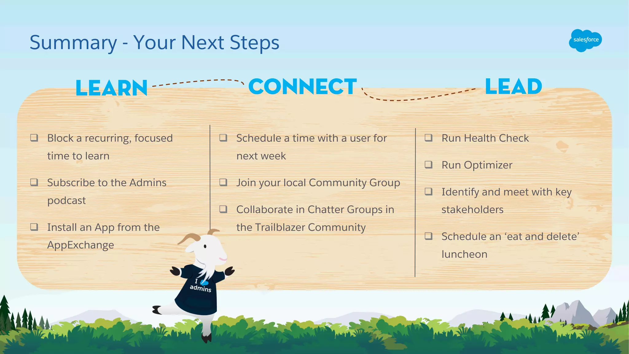 Summary - Your Next Steps
Learn
q Run Health Check
q Run Optimizer
q Identify and meet with key
stakeholders
q Schedule an ‘eat and delete’
luncheon
q Schedule a time with a user for
next week
q Join your local Community Group
q Collaborate in Chatter Groups in
the Trailblazer Community
q Block a recurring, focused
time to learn
q Subscribe to the Admins
podcast
q Install an App from the
AppExchange
Connect Lead
 