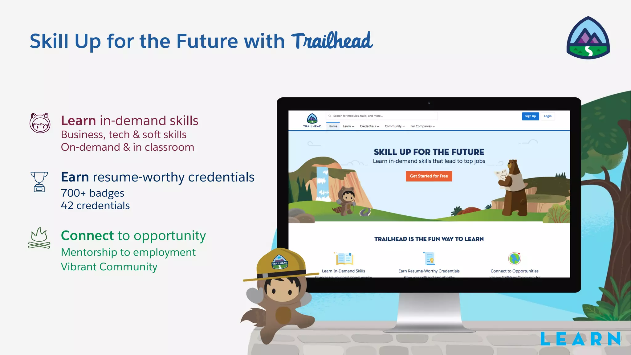 Skill Up for the Future with Trailhead
Learn in-demand skills
Business, tech & soft skills
On-demand & in classroom
Earn resume-worthy credentials
700+ badges
42 credentials
Connect to opportunity
Mentorship to employment
Vibrant Community
L E A R N
 