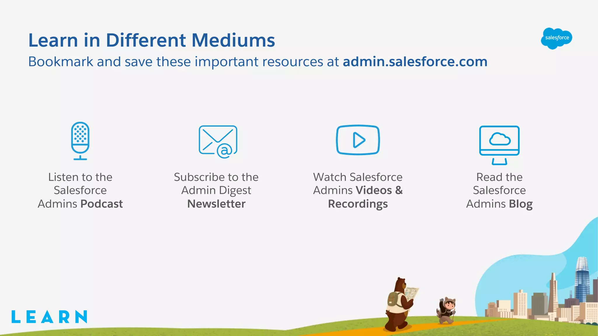 Learn in Different Mediums
Bookmark and save these important resources at admin.salesforce.com
L E A R N
Listen to the
Salesforce
Admins Podcast
Subscribe to the
Admin Digest
Newsletter
Read the
Salesforce
Admins Blog
Watch Salesforce
Admins Videos &
Recordings
 