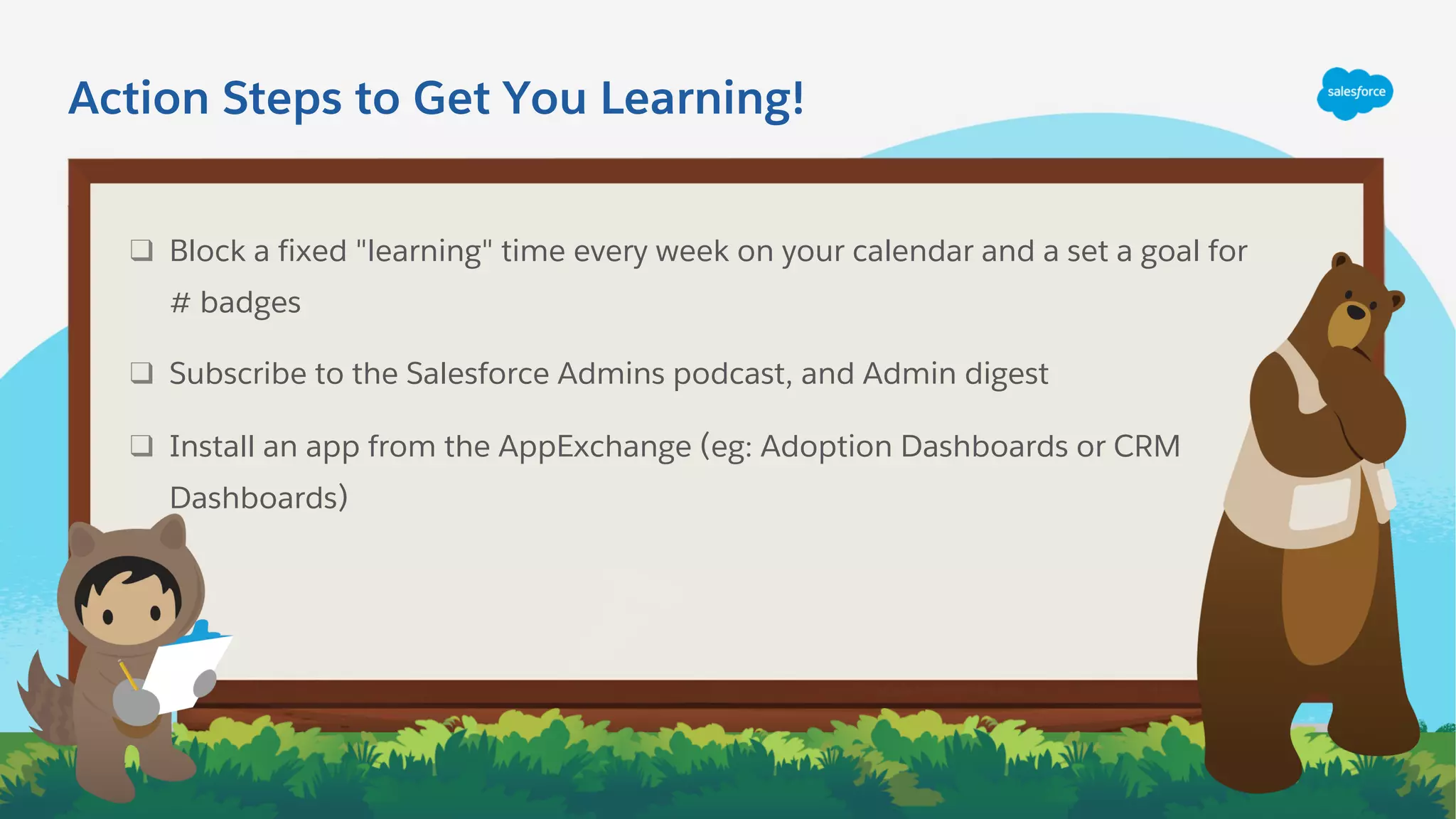 ❑ Block a fixed "learning" time every week on your calendar and a set a goal for
# badges
❑ Subscribe to the Salesforce Admins podcast, and Admin digest
❑ Install an app from the AppExchange (eg: Adoption Dashboards or CRM
Dashboards)
Action Steps to Get You Learning!
 