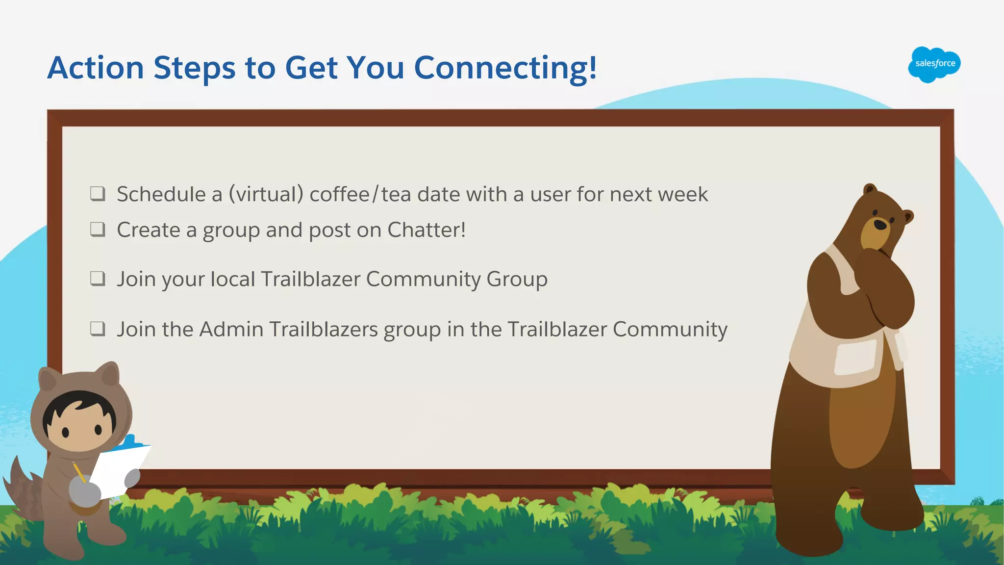 ❑ Schedule a (virtual) coffee/tea date with a user for next week
❑ Create a group and post on Chatter!
❑ Join your local Trailblazer Community Group
❑ Join the Admin Trailblazers group in the Trailblazer Community
Action Steps to Get You Connecting!
 