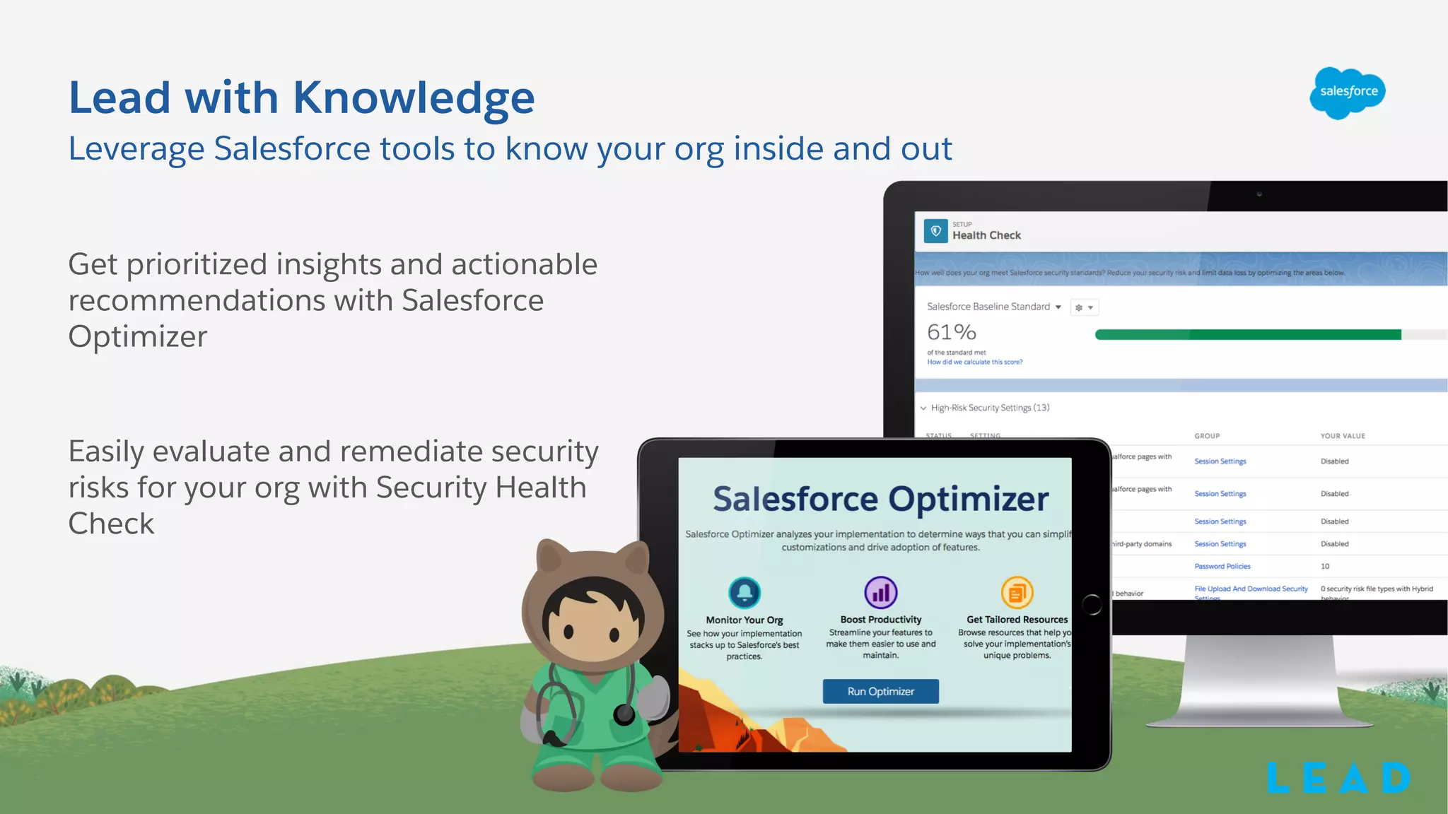 Get prioritized insights and actionable
recommendations with Salesforce
Optimizer
Easily evaluate and remediate security
risks for your org with Security Health
Check
Leverage Salesforce tools to know your org inside and out
Lead with Knowledge
L e a d
 